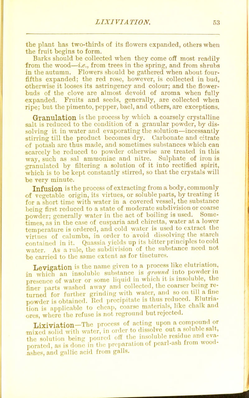 the plant has two-thirds of its flowers expanded, others when the fruit begins to form. Barks should be collected when they come off most readily from the wood—i.e., from trees in the spring, and from shrubs in the autumn. Flowers should be gathered when about four- fifths expanded; the red rose, however, is collected in bud, otherwise it looses its astringency and colour; and the flower- buds of the clove are almost devoid of aroma when fully expanded. Fruits and seeds, generally, are collected when ripe; but the pimento, pepper, bael, and others, are exceptions. Granulation is the process by which a coarsely crystalline salt is reduced to the condition of a granular powder, by dis- solving it in water and evaporating the solution—incessantly stirring till the product becomes dry. Carbonate and citrate of potash arc thus made, and sometimes substances which can scarcely be reduced to powder otherwise are treated in this way, such as sal ammoniac and nitre. Sulphate of iron is granulated by filtering a solution of it into rectified spirit, which is to be kept constantly stirred, so that the crystals will be very minute. Infusion is the process of extracting from a body, commonly of vegetable origin, its virtues, or soluble parts, by treating it for a short time with water in a covered vessel, the substance being first reduced to a state of moderate subdivision or coarse powder; generally water in the act of boiling is used. Some- times, as In the case of cusparia and chiretta, water at a lower temperature is ordered, and cold water is used to extract the virtues of calumba, in order to avoid dissolving the starch contained in it. Quassia yields up its bit ter principles to cold water. As a rule, the subdivision of the substance need not be carried to the same extent as for tiuctures. in Levigation is the name given to a process like elutriation, ... which an insoluble substance is r/roinid into powder in presence of water or some licjuid in which it is insoluble, the finer parts washed away and collected, the coarser being ru- turned for further grinding with water, and so on till a fine powder is obtained. Ue<l j.recipitate is thus reduced. I-. utna- tion is applicable to cheap, coarse materials, like chalk and ores, where the refuse is not reground but rejected. Lixiviation-The process of acting upon --^ ''i;'' mixed sclid with water, in order to dissolve out a soluble salt, the solution being i.our.'d off the insoluble residue and ev.a- poratcd. as is done in the preparation of pearl-ash from wood- ashes, and gallic acid from galls.