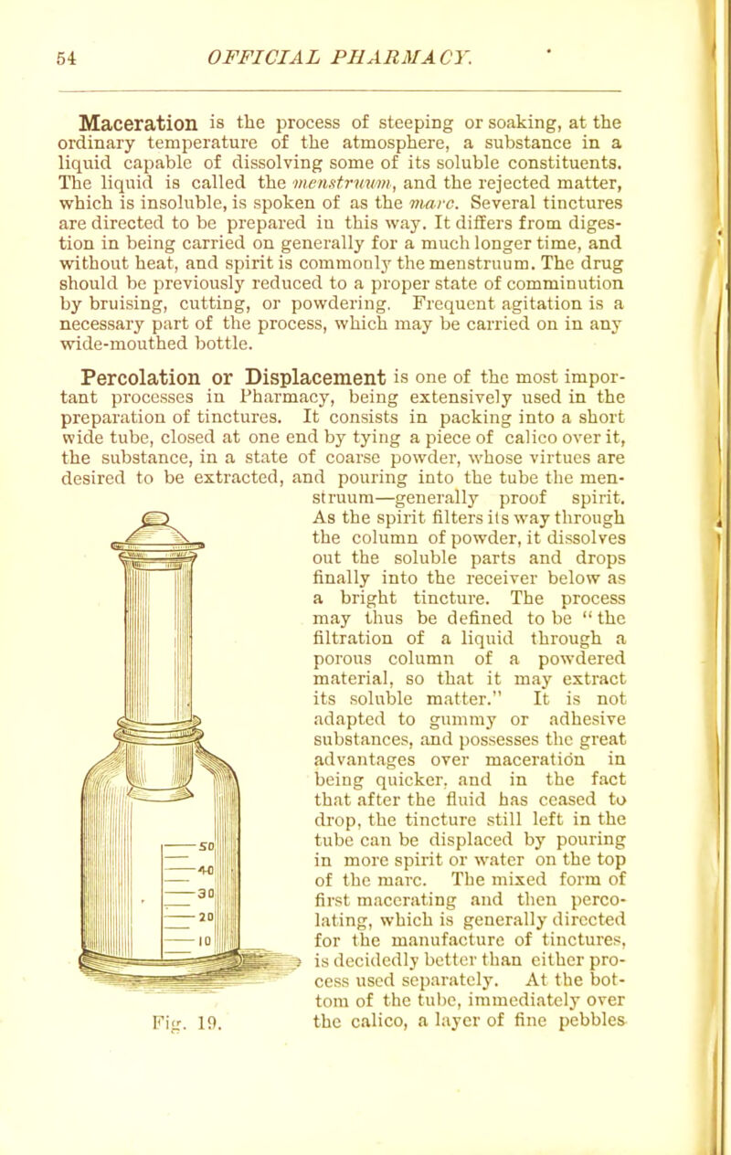Maceration is the process of steeping or soaking, at the ordinary temperature of the atmosphere, a substance in a liquid capable of dissolving some of its soluble constituents. The liquid is called the menstruum, and the rejected matter, which is insoluble, is spoken of as the marc. Several tinctures are directed to be prepared iu this way. It differs from diges- tion in being carried on generally for a much longer time, and without heat, and spirit is commonly the menstruum. The drug should be previously reduced to a proper state of comminution by bruising, cutting, or powdering. Frequent agitation is a necessary part of the process, which may be carried on in any vride-mouthed bottle. Percolation or Displacement is one of the most impor- tant processes in Pharmacy, being extensively used in the preparation of tinctures. It consists in packing into a short wide tube, closed at one end by tying a piece of calico over it, the substance, in a state of coarse powder, whose virtues are desired to be extracted, and pouring into the tube the men- struum—generally proof spirit. As the spirit filters its way through the column of powder, it dissolves out the soluble parts and drops finally into the receiver below as a bright tincture. The process may thus be defined to be  the filtration of a liquid through a porous column of a powdered material, so that it may extract its soluble matter. It is not adapted to gummy or adhesive substances, and possesses the great advantages over maceration in being quicker, and in the fact that after the fluid has ceased to drop, the tincture still left in the tube can be displaced by pouring in more spirit or water on the top of the marc. The mixed form of first macerating and then perco- lating, which is generally directed for the manufacture of tinctures, is decidedly better than either pro- cess used separately. At the bot- tom of the tube, immediately over Fitr. 19. the calico, a layer of fine pebbles