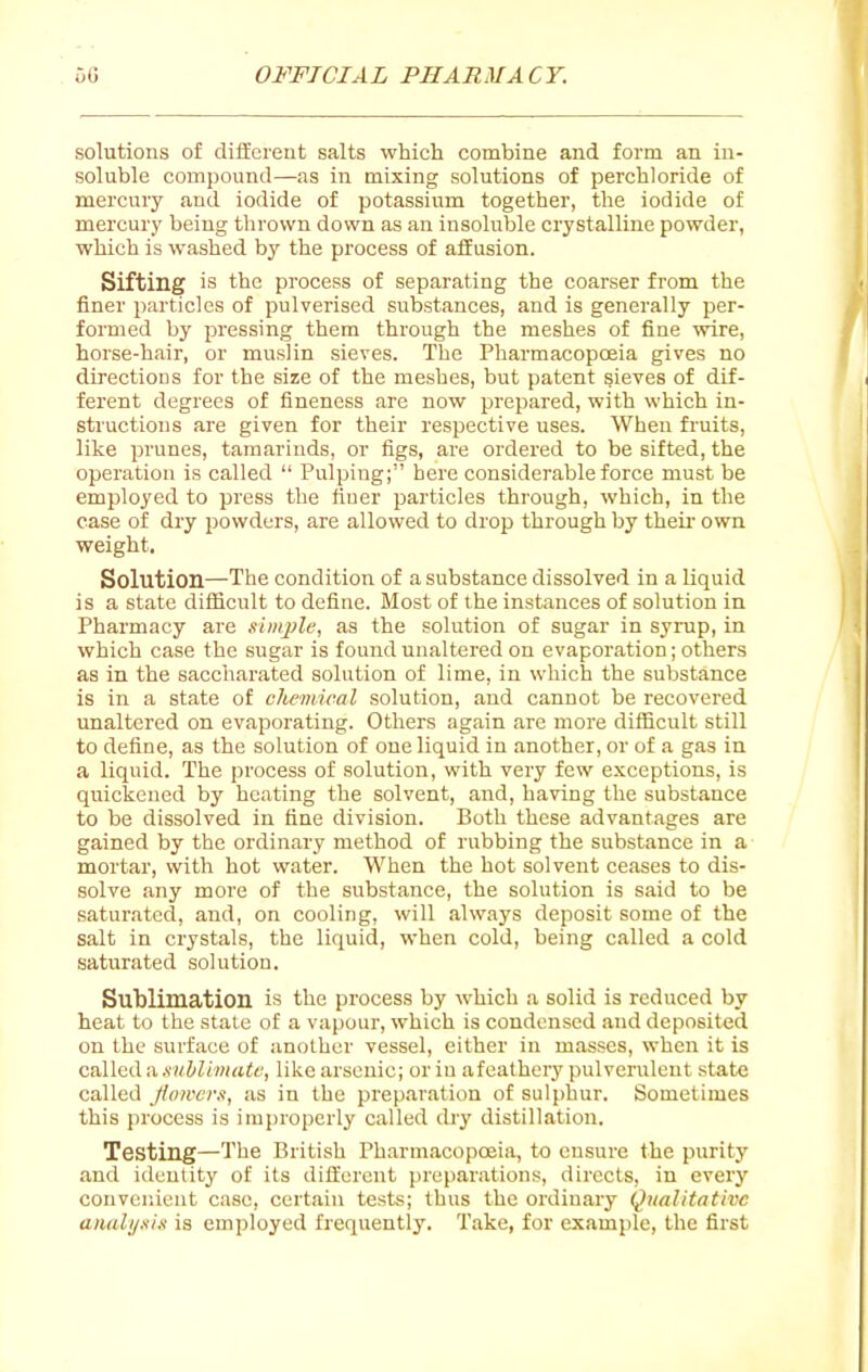 solutions of different salts which combine and form an in- soluble compound—as in mixing solutions of perchloride of mercury and iodide of potassium together, the iodide of mercury being thrown down as an insoluble crystalline powder, which is washed by the process of affusion. Sifting is the process of separating the coarser from the finer particles of pulverised substances, and is generally per- formed by pressing them through the meshes of fine wire, horse-hair, or muslin sieves. The Pharmacopoeia gives no directions for the size of the meshes, but patent sieves of dif- ferent degrees of fineness are now prepared, with which in- structions are given for their respective uses. When fruits, like prunes, tamarinds, or figs, are ordered to be sifted, the operation is called  Pulping; here considerable force must be employed to press the finer particles through, which, in the case of dry powders, are allowed to drop through by theu- own weight. Solution—The condition of a substance dissolved in a liquid is a state difficult to define. Most of the instances of solution in Pharmacy are sim2)le, as the solution of sugar in syrup, in which case the sugar is found unaltered on evaporation; others as in the saccharated solution of lime, in which the substance is in a state of chemical solution, and cannot be recovered unaltered on evaporating. Others again are more difficult still to define, as the solution of one liquid in another, or of a gas in a liquid. The process of solution, with very few exceptions, is quickened by heating the solvent, and, having the substance to be dissolved in fine division. Both these advantages are gained by the ordinary method of rubbing the substance in a mortar, with hot water. When the hot solvent ceases to dis- solve any more of the substance, the solution is said to be saturated, and, on cooling, will always deposit some of the salt in crystals, the liquid, when cold, being called a cold saturated solution. Sublimation is the process by which a solid is reduced by heat to the stale of a vapour, which is condensed and deposited on the surface of another vessel, either in masses, when it is called a.s'wiZ/wirtif, like arsenic; or in a feathery pulverulent state called Jloii'cr.i, as in the preparation of sulphur. Sometimes this process is improperly called cby distillation. Testing—The British Pharmacopoeia, to ensure the purity and ideulit}' of its different preparations, directs, in every convenient case, certain tests; thus the ordinary Qualitative analijxix is employed frequently. Take, for example, the first