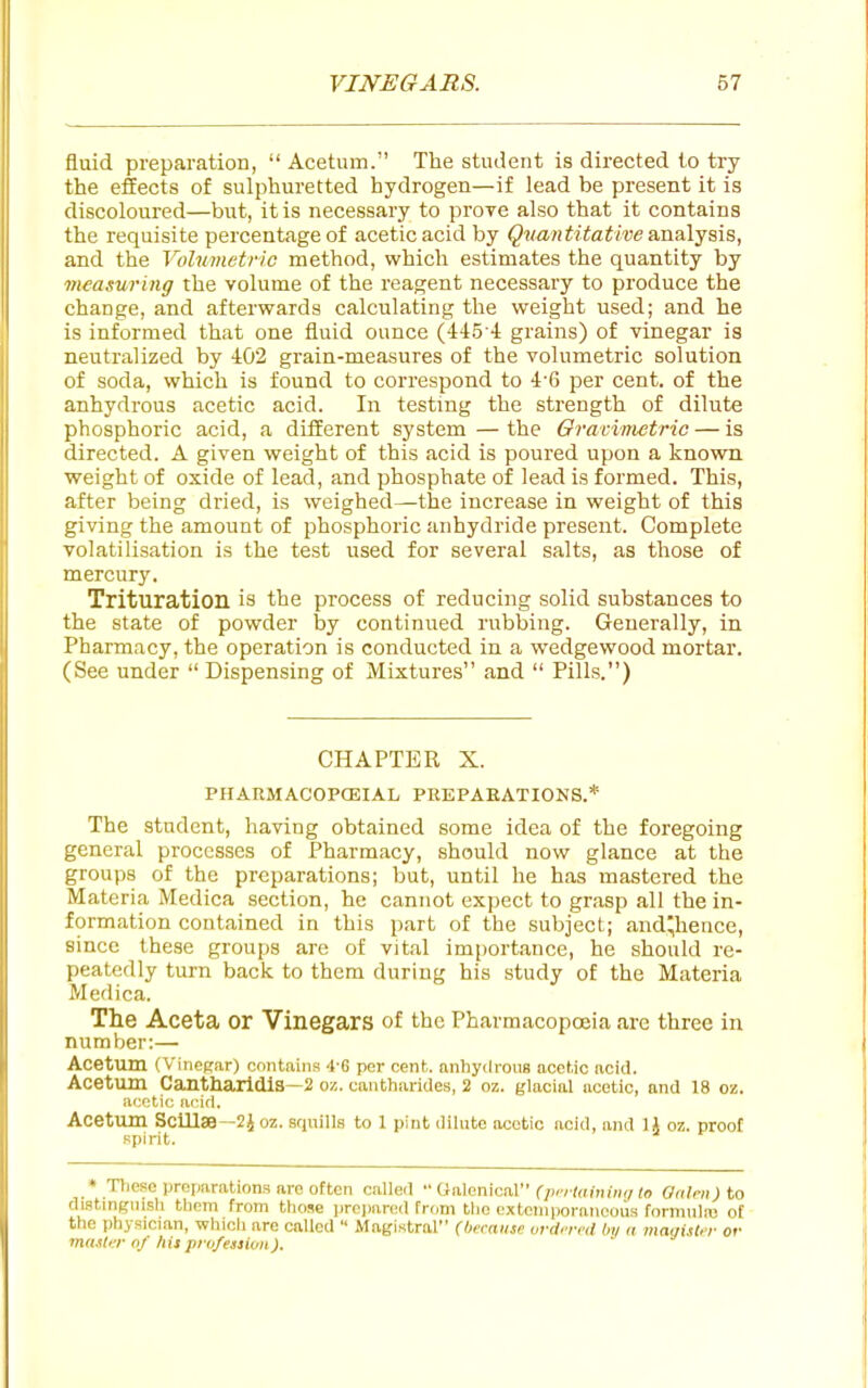 fluid preparation,  Acetum. The student is directed to try the effects of sulphuretted hydrogen—if lead be present it is discoloured—but, it is necessary to prove also that it contains the requisite percentage of acetic acid by Qnantitative &ti&\-^s\s, and the Volumetric method, which estimates the quantity by measuring the volume of the reagent necessary to produce the change, and afterwards calculating the weight used; and he is informed that one fluid ounce (445-4 grains) of vinegar is neutralized by 402 grain-measures of the volumetric solution of soda, which is found to correspond to 4-6 per cent, of the anhydrous acetic acid. In testing the strength of dilute phosphoric acid, a different system — the Oraviinctric — is directed. A given weight of this acid is poured upon a known weight of oxide of lead, and phosphate of lead is formed. This, after being dried, is weighed—the increase in weight of this giving the amount of phosphoric anhydride present. Complete volatilisation is the test used for several salts, as those of mercury. Trituration is the process of reducing solid substances to the state of powder by continued rubbing. Generally, in Pharmacy, the operation is conducted in a wedgewood mortar. (See under  Dispensing of Mixtures and  Pills.) CHAPTER X. PHAEMACOPCEIAL PREPARATIONS.* The student, having obtained some idea of the foregoing general processes of Pharmacy, should now glance at the groups of the preparations; but, until he has mastered the Materia Medica section, he cannot expect to grasp all the in- formation contained in this part of the subject; andyience, since these groups are of vital importance, he should re- peatedly turn back to them during his study of the Materia Medica. The Aceta or Vinegars of the Pharmacopoeia are three in number:— Acetum (Viriefjar) contains 4-6 per cent, anhyilroua acetic acid. Acetum Cantharldis—2 oz. cantharides, 2 oz. glacial acetic, and 18 oz. acetic arid. Acetum Sclllaa—2i oz. .iquills to l pint dilnte acetic acid, and 1J oz. proof Bpirit. • These preparations are often called  Cfalenical r/''''-(rt(>iiH(/(o Onlen) to distmgnish them from those |)re))ared from the extemporaneous formnlnj ot the physician, which are called  Magistral (because ordered by a magister or master of hispio/essiun).