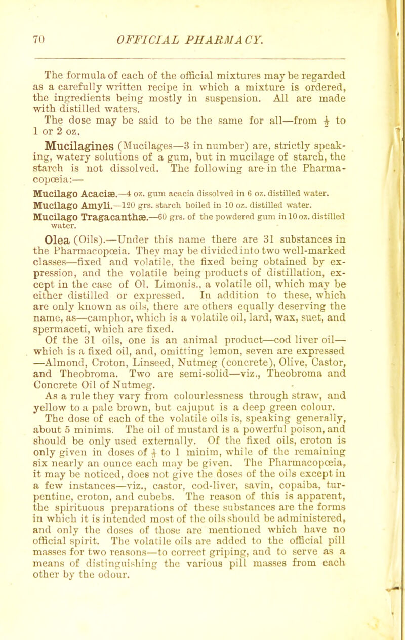 The formula of each of the official mixtures maybe regarded as a carefully written recipe in which a mixture is ordered, the ingredients being mostly in suspension. All are made with distilled waters. The dose may be said to be the same for all—from ^ to 1 or 2 oz. Mucilagines (Mucilages—3 in number) are, strictly speak- ing, watery solutions of a gum, but in mucilage of starch, the starch is not dissolved. The following are in the Pharma- copoeia:— Mucilage Acaciae.—4 oz. gnm acacia dissolved in 6 oz. distilled water. Mucilage Amyli.—120 grs. starch boiled iu 10 oz. distilled water. MucUagO Tragacanthse.—GU grs. of tlie powdered gum inlOoz. distilled water. Olea (Oils).—Under this name there are 31 substances in the Pharmacopceia. They may be divided into two well-marked classes—fixed and volatile, the fixed being obtained by ex- pression, and the volatile being products of distillation, ex- cept in the case of 01. Limonis., a volatile oil, which may be either distilled or expressed. In addition to these, which are only known as oils, there are others equally deserving the name, as—camphor, which is a volatile oil, lard, wax, suet, and spermaceti, which are fixed. Of the 31 oils, one is an animal product—cod liver oil— which is a fixed oil, and, omitting lemon, seven are expressed —Almond, Croton, Linseed, Nutmeg (concrete), Olive. Castor, and Theobroma. Two are semi-solid—viz., Theobroma and Concrete Oil of Nutmeg. As a rule they vary from colourlessness through straw, and yellow to a p.ale brown, but cajuput is a deep green colour. The dose of each of the volatile oils is, speaking generally, about 5 minims. The oil of mustard is a powerful poison, and should be only used externally. Of the fixed oils, croton is only given in doses of ^ to 1 minim, while of the remaining six nearlj' an ounce each may be given. The Pharmacopceia, it may be noticed, does not give the doses of the oils except in a few instances—viz., castor, cod-liver, savin, copaiba, tur- pentine, croton, and cubel)S. The reason of this is apparent, the spirituous pre|)arations of these substances are the forms in which it is intended most of the oils should be administered, and only the doses of those are mentioned which have no official spirit. The volatile oils are added to the official pill masses for two reasons—to correct griping, and to serve as a means of distinguishing the various pill masses from each other by the odour.