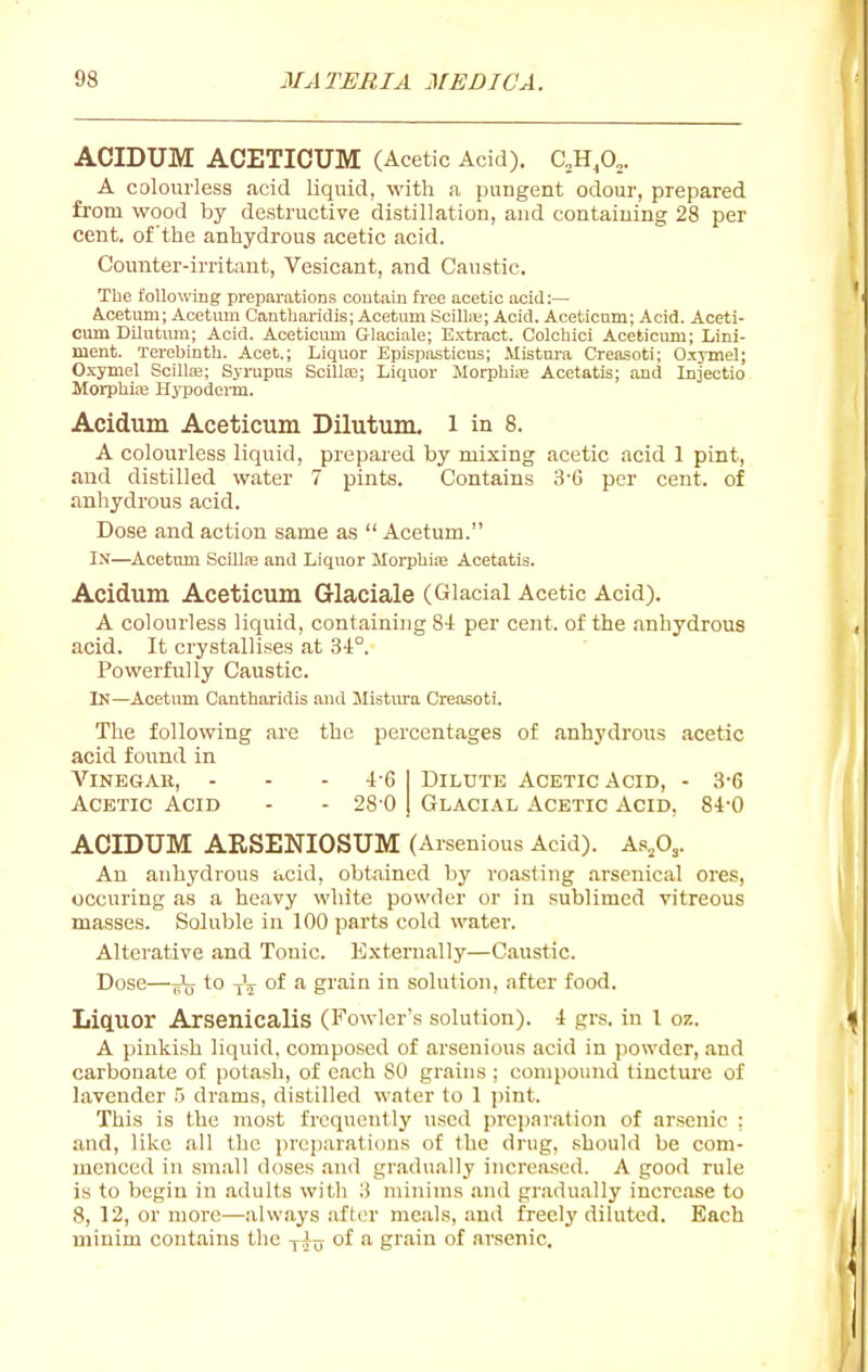 ACIDUM ACETICUM (Acetic Acid). aH^O^. A colourless acid liquid, with a pungent odour, prepared from wood by destructive distillation, and containing 28 per cent, of the anhydrous acetic acid. Counter-irritant, Vesicant, and Caustic. The following preparations contain free acetic acid:— A.cetum; Acetum Cantharidis; Acetum Scilte; Acid. Aceticnm; Acid. Aceti- cum Dilutura; Acid. Aceticimi Glaciale; Extract. Colchici Aceticum; Lini- ment. Terebinth. Acet.; Liquor Epispasticns; Mistura Creasoti; Oxymel; Oxymel Scillse; Syrupus Scilte; Liquor MorphiiB Acetatis; and Injectio Morphlai Hypodenn. Acidum Aceticum Dilutum. l in 8. A colourless liquid, prepared by mixing acetic acid 1 pint, and distilled water 7 pints. Contains 3-6 per cent, of anhydrous acid. Dose and action same as  Acetum. In—Acetum .Scillaa and Liquor MorpbiiB Acetatis. Acidum Aceticum Glaciale (Glacial Acetic Acid). A colourless liquid, containing 8i per cent, of the anhydrous acid. It crystallises at 34:°. Powerfully Caustic. In—Acetum Cantharidis and Mistiu-a Creasoti. The following are the percentages of anhydrous acetic acid foiind in Vinegar, - - - 4-6 Acetic Acid - - 28 0 Dilute Acetic Acid, - 3-6 Glacial Acetic Acid. 84-0 ACIDUM ARSENIOSUM (Arsenious Acid). ABjd^. An anhydrous acid, obtained by roasting arsenical ores, occuring as a heavy white powder or in sublimed vitreous masses. Soluble in 100 parts cold water. Alterative and Tonic. E.xternally—Caustic. Dose—to Jj- of a grain in solution, after food. Liq.UOr Arsenicalis (Fowler's solution). 4 grs. in 1 07.. A pinkish liquid, composed of arsenious acid in powder, .and carbonate of potash, of each 80 grains ; compound tincture of lavender 5 drams, distilled water to 1 ])int. This is the most frequently used prcjj.Tration of arsenic ; and, like all the preparations of the drug, ,';hould be com- menced in .sm.all doses .and gradually increased. A good rule is to begin in adults with 3 minims and gr.adually increase to 8, 12, or more—always .after meals, and freelj'diluted. Each minim contains the -f^u of a grain of arsenic.