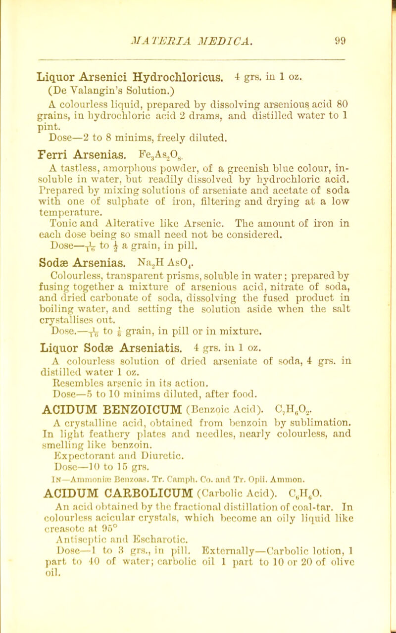 Liquor Arsenici Hydrochloricus. -i grs. in 1 oz. (De Valangin's Solution.) A colourless liquid, prepared by dissolving arsenious acid 80 grains, in hydrochloric acid 2 drams, and distilled water to 1 pint. Dose—2 to 8 minims, freely diluted. Ferri Arsenias. Fe3As,^0^. A tastless, amorphous powder, of a greenish blue colour, in- soluble in water, but readily dissolved by hydrochloric acid. Prepared by mixing solutions of arseniate and acetate of soda with one of sulphate of iron, filtering and drying at a low temperature. Tonic and Alterative like Arsenic. The amount of iron in each dose being so small need not be considered. Dose—-fL to ^ a grain, in pill. Sodse Arsenias. Na„H AsO^. Colourless, transparent prisms, soluble in water ; prepared by fusing together a mixture of arsenious acid, nitrate of soda, and dried carbonate of soda, dissolving the fused product in boiling water, and setting the solution aside when the salt crystallises out. Dose.—-[ijj to 5 grain, in pill or in mixture. Liquor Sodae Arseniatis. 4 grs. in I oz. A colourless solution of dried arseniate of soda, 4 grs. in distilled water 1 oz. Resembles arsenic in its action. Dose—5 to 10 minims diluted, .after food. ACIDUM BENZOICUM (Benzoic Acid). C,H„0,. A crystalline acid, obtained from benzoin by sublimation. In light feathery j)iates and needles, nearly colourless, .and smelling like benzoin. Expectorant and Diuretic. Dose—H) to 15 grs. In—Ammonite Beiizoas. Tr. Campli. Co. iiiitl Tr. Opii. Amnion. ACIDUM CARBOLICUM (Carbolic Acid). C.,H„0. An ricid ol)laiiic(l by th(! fractional distillation of coal-tar. In colourless acicular crystals, which become an oily liquid like creasote at 95° Antiseptic and Escharotic. Dose—1 to ^ grs., in jiill. Extemally—(Carbolic lotion, 1 part to 10 of water; carbolic oil 1 part to 10 or 20 of olive oil.
