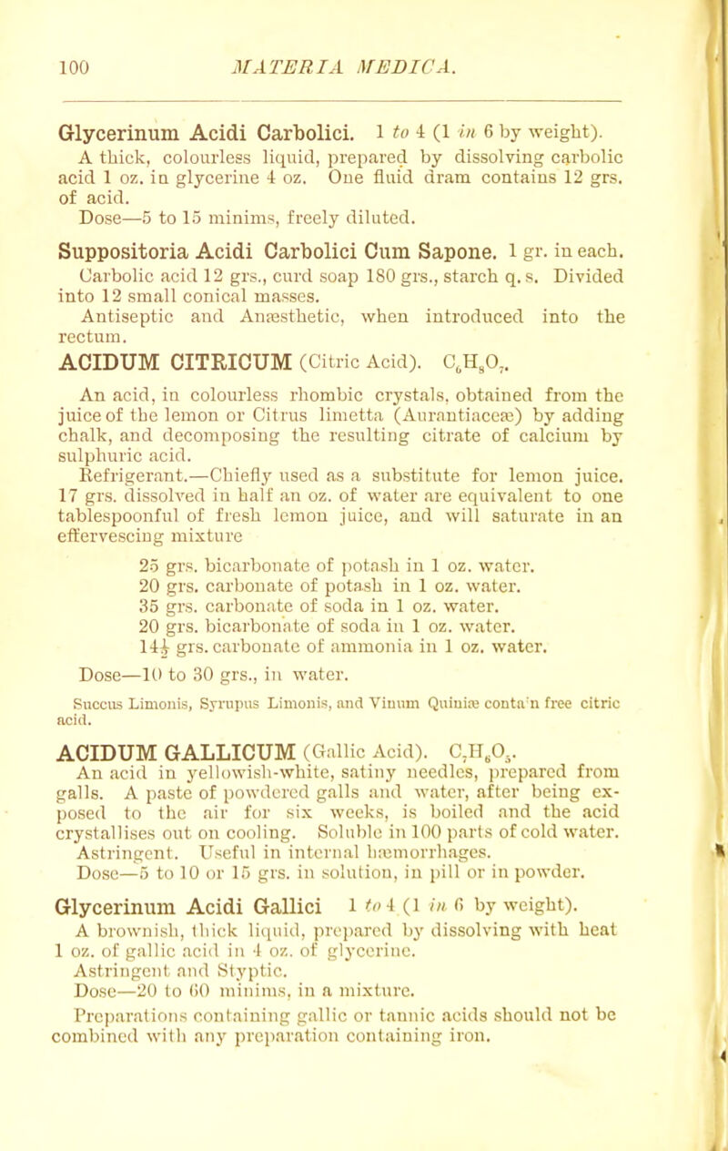 Glycerinum Acidi Carbolici. i -t (1 in 6 by weight). A thick, colourless liquid, prepared by dissolving carbolic acid 1 oz. ia glycerine 4 oz. One fluid dram contains 12 grs. of acid. Dose—5 to 15 minims, freely diluted. Suppositoria Acidi Carbolici Cum Sapone. i gr. in each. Carbolic acid 12 grs., curd soap 180 grs., starch q. s. Divided into 12 small conical masses. Antiseptic and Ansesthetic, when introduced into the rectum. ACIDUM CITRICUM (Citric Acid). C,H,0,. An acid, in colourless rhombic crystals, obtained from the juice of the lemon or Citrus limetta (Aurautiaceaj) by adding chalk, and decomposing the resulting citrate of calcium by sulphuric acid. Eefrigerant.—Chiefl}' used as a substitute for lemon juice. 17 grs. dissolved in half an oz. of water are equivalent to one tablespoonful of fresh lemon juice, and will saturate in an effervescing mixture 25 grs. bicarbonate of potash in 1 oz. water. 20 grs. carbonate of potash in 1 oz. water. 35 grs. carbon.ite of soda in 1 oz. water. 20 grs. bicarbonate of soda iu 1 oz. water, lii grs. carbonate of ammonia in 1 oz. water. Dose—10 to 30 grs., in water. Succus Limouis, Syrnpus Limonis, and Viunui Quiuiaj coutn'u free citric acid. ACIDUM GALLICUM (Gallic Acid). CJ-I.O^. An acid in j'ellowish-white, satiny needles, ]irepared from galls. A paste of powdered galls and water, after being ex- posed to the air for six weeks, is boiled and the acid crystallises out on cooling. Soluble in 100 parts of cold water. Astringent. Useful in internal liaimorrh.agcs. Dose—5 to 10 or 15 grs. in solution, in pill or in powder. Glycerinum Acidi Gallici i ^' i (i in r> by weight). A brownish, thick liquid, prepared by dissolving with heat 1 oz. of gallic .acid in 4 oz. of glycerine. Astringent and Styptic. Dose—20 to 00 minims, in a mixture. Preparations containing gallic or tannic acids should not be combined with any preparation containing iron.