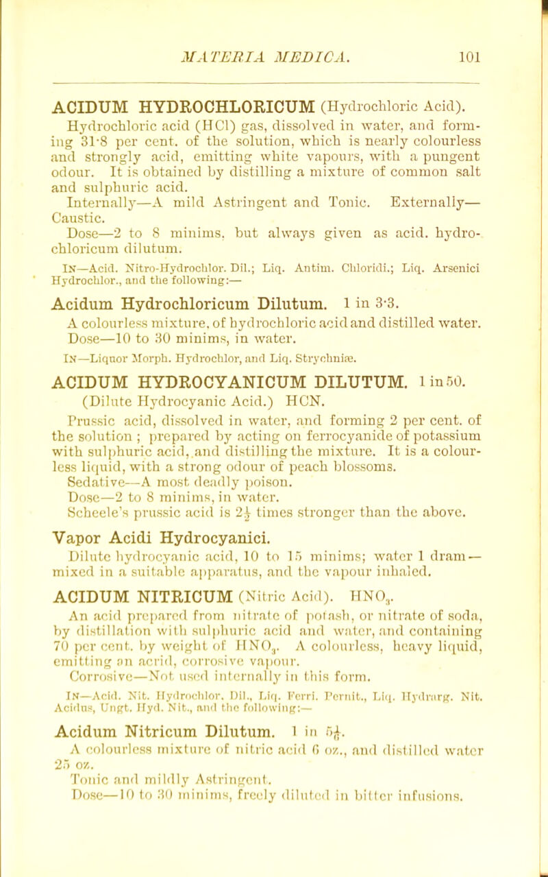 ACIDUM HYDROCHLORICUM (Hydrochloric Acid). Hydrochloric .acid (HCl) gas, dissolved in water, and form- ing 31-8 per cent, of the solution, which is nearly colourless and strongly acid, emitting white vapours, with a pungent odour. It is obtained by distilling a mixture of common salt and sulphuric acid. Internallj'—A mild Astringent and Tonic. Externally— Caustic. Dose—2 to S minims, but always given as acid, hj-dro- chloricum dilutum. In—Acid. Nitro-Hydrochlor. Dil.; Liq. Autim. Chlorkli.; Liq. Arsoiiici Hydroclilor., mid the following:— Acidum HydrocMoricum Dilutum. 1 in 3-3. A colourless mixture, of hydrochloric acid and distilled water. Dose—10 to 30 minims, in water. In—Liquor Morph. Hydroclilor, and Liq. Strycliuire. ACIDUM HYDROCYANICUM DILUTUM. lin.50. (Dilute Plydrocyanic Acid.) HON. Frussic acid, dissolved in water, and forming 2 per cent, of the solution ; prepared by acting on ferrocyanicle of potassium with sulphuric acid, and distilling the mixture. It is a colour- less liquid, with a strong odour of peach blossoms. Sedative—A most deadly ])oison. Dose—2 to 8 minims, in water. Scheele's prussic acid is 2^ times stronger than the above. Vapor Acidi Hydrocyanici. Dilute liydrocyaiiic acid, 10 (o 1) minims; water 1 dram — mixed in a suitable apparatus, and the vapour iuhalcd. ACIDUM NITRICUM (Nitric Acid). HNO,. An ai'iil pn^pai'od from nitralc of poiash, or nitrate of soda, by distillation with sulphuric acid and water, and containing 70 per cent, by weight ol' HNO^. A colourless, heavy liipiid, emitting an acrid, corrosive vapour. Corrosive—Not used internally in t,liis form. In—Acid. Nit. Hydroclilor. Dil., Liq. Ferri. Periiit., Liq. Hydnirg. Nit. Acidns, Ungt. Ifyd. Nit., iviid tlic following:— Acidum Nitricum Dilutum. 1 in 5^. A colourless mixture of nitric a('icl (i w.., and distilled water 2.> oz. Tonic and mildly Astringent. Dose—10 to 30 minims, freely diluted in Ijillci' infusions.