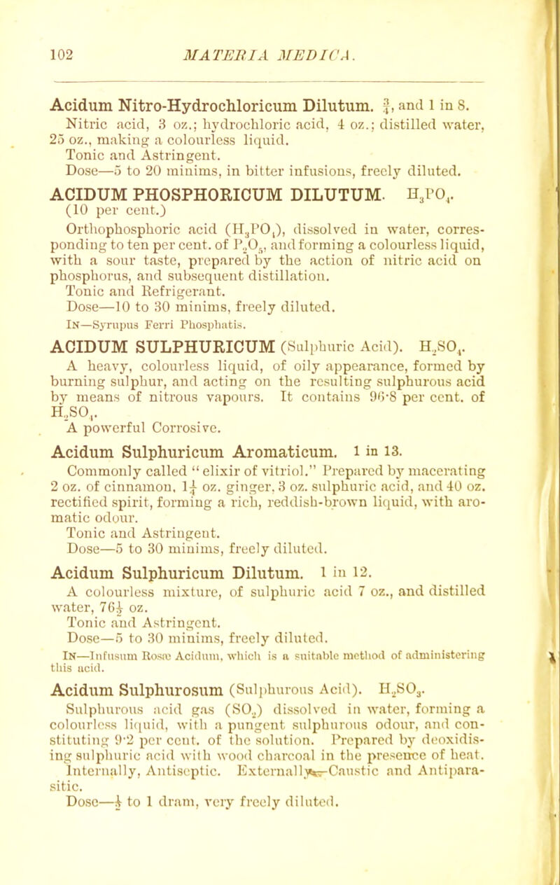 Acidum Nitro-Hydrochloricum Dilutum. ^, and l in 8. Nitric acid, 3 oz.; hj'drochloric acid, 4 oz.; distilled water, 25 oz., making a colourless liquid. Tonic and Astringent. Dose—5 to 20 minims, in bitter infusions, freely diluted. ACIDUM PHOSPHORICUM DILUTUM. H^PO,. (10 per cent.) Orthopbosphoric acid (H^PO,), dissolved in water, corres- ponding to ten per cent, of I\,0,, and forming a colourless liquid, witb a sour taste, prepared by tbe action of nitric acid on pbospborus, and subsequent distillation. Tonic and Refrigerant. Dose—10 to 30 minims, freely diluted. In—Syrupus Ferri PUospluitis. ACIDUM SULPHURICUM (Sulphuric Aci.l). H^SO,. A beavy, colourless liquid, of oily appearance, formed by burning sulphur, and acting on tbe resulting sulphurous acid by means of nitrous vapours. It contains 9G'8 per cent, of H,,SO,. A powerful Corrosive. Acidum Sulphuricum Aromaticum. i in 13. Commonly called  elixir of vitriol. Prepared bj' macerating 2 oz. of cinnamon. 1^ oz. ginger. 3 oz. sulphuric acid, and 40 oz. rectified spirit, forming a rich, reddish-brown liquid, with aro- matic odonr. Tonic and Astringent. Dose—5 to 30 minims, freely diluted. Acidum Sulphuricum Dilutum. i in 12. A colourless mixture, of sulphuric acid 7 oz., and distilled water, 76^ oz. Tonic and Astringent. Dose—5 to 30 minims, freely diluted. In—Infusum Rosu; Acidum, wliicli is a snitnblc method of administering tliis uciil. Acidum Sulphurosum (Sulphurous Acid). H.^SO^. Sulphurous acid g.a.s (SO.,) dissolved in water, forming a colourless li(iuid, with a pungent sulphurous odour, and con- stituting 9'2 per cent, of the solution. Prepared by deoxidis- ing sulphuric acid with wood charcoal in the presence of heat. internally. Antiseptic. Externall.^crCaustic and Antijiara- sitic. Dose—i to 1 dram, very freely diluted.