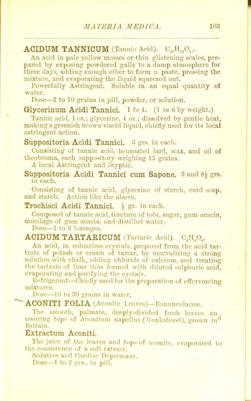 ACIDUM TANNICUM (Tannic Acid). C,jr,,,0„. An acid in pale yellow masses or thin glistening scales, pre- pared by exposing powdered galls to a damp atmosphere for three days, adding enough ether to form a paste, pressing the mixture, and evaporating the liquid squeezed out. Powerfully Astringent. Soluble in an equal quantity of water. Dose—2 to 10 grains in pill, powder, or solution. Glycerinum Acidi Tannici. i to \. (i in. g by weight.) Tannic acid, 1 oz.; glycerine, 4 oz.; dissolved by gentle heat, making a greenish brown viscid liquid, chiefly used for its local astringent action. Suppositoria Acidi Tannici. 3 grs. in each. Consisting of tannic acid, beuzoated lard, wax, and oil of theobroma, each suppository' weighing 15 grains. A local Astringent and Styptic. Suppositoria Acidi Tannici cum Sapone. 3 and 8^ grs. in each. Consisting of tannic acid, glj'cerine of starch, curd soap, and starch. Action like the above. TrocMsci Acidi Tannici. ? gr. in each. Composed of tannic acid, tincture of tolu, .sugar, gum acacia, mucilage of gum acacia, and distilled water. D()=e—1 to <) lozenges. ACIDUM TAETARICUM (Tartai ic Acid). C,H„0,. An acid, in colourless crystals, prepared from the acid tar- trate of potash or cream of tartar, by neutralizing a strong solution with chalk, adding chloride of calcium, and treating the tartrate of lime thus formed with diluted sulpluiric acid, evaporating and purifying the cyslals. Uefrigerant—Chiefly used for the pieparation of effervescing mixtures. Dose—10 to .'iO grains in water. ACONITI FOLIA (Aconite Leaves)—I^anuncul.iceic. ■ The smooth, palmate, deeply-divided frcsli leaves an owering tops of Aeonituni napelius (Monkshood), grown in^^ Uritain. Extractum Aconiti. The juice of the leaves and tops of !i(;onife, evjiporaled to the consistence of a soft extract. iSedative and Cardiac Depressant. Dose—1 to 2 grs., in pill.