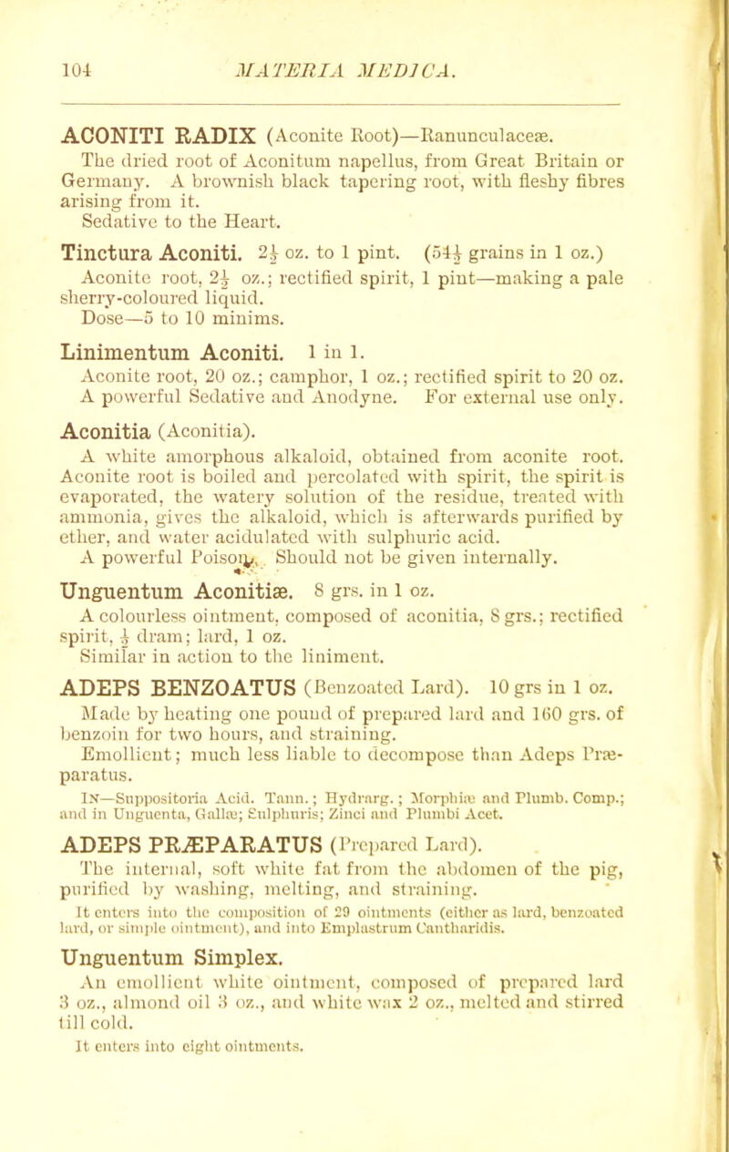 ACONITI RADIX (Aconite Root)—Eanunculacese. The dried root of Aconitum napellus, from Great Britain or Germany. A brownish black tapering root, with iieshy fibres arising from it. Sedative to the Heart. Tinctura Aconiti. 2i oz. to l pint, {p^ grains in 1 oz.) Aconite root, 2^ oz.; rectified spirit, 1 pint—making a pale slierry-coloured liquid. Dose—5 to 10 minims. Linimentum Aconiti. i in l. Aconite root, 20 oz.; camphor, 1 oz.; rectified spirit to 20 oz. A powerful Sedative and Anodyne. For external use only. Aconitia (Aconitia). A white amorphous alkaloid, obtained from aconite root. Aconite root is boiled and percolated with spirit, the spirit is evaporated, the watery solution of the residue, treated with ammonia, gives tlie alkaloid, which is afterwards purified by ether, and water acidulated with sulphuric acid. A powerful Poisoi^i., Should not be given internally. Unguentum Aconitiae. 8 grs. in l oz. A colourless ointment, composed of aconitia, 8 grs.: rectified spii'it, i dram; lard, 1 oz. Similar in action to tlic liniment. ADEPS BENZOATUS (Benzoated Lard). 10 grs iu 1 oz. Made by heating one pound of prepared lard and 160 grs. of benzoin for two hours, and straining. Emollient; much less liable to decompose than Adeps Trffi- paratus. In—Snppositoria Acid. Tanii.; Hyili-.n-g.; Morphiiv; nnd Plumb. Comp.; and in Ungucnta, (lall.a;; Kulplinris; Zinci and Phmibi Acet. ADEPS PR^PARATUS (Prepared Lard). The internal, soft white fat from the abdomen of the pig, purified Ijy washing, melting, and straining. Tt enters into the composition of 29 ointments (eitlior as lard, benzoated lard, or siini)lc ointment), and into Emplastrnm Cantharidis. Unguentum Simplex. An enujllient white ointment, composed of prcpai'cd lard 3 oz., almond oil ii oz., ;u)d \Yhite w;i.\ 2 oz., melted and stirred (ill cold. It enters into eiglit ointments.