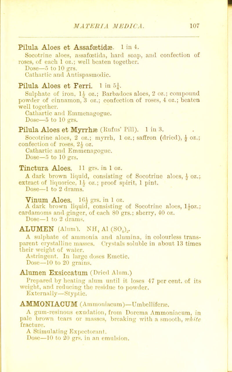 Pilula Aloes et Assafoetidse. i in Socotrine aloes, assafcEtida, hard soap, and confection of roses, of each 1 oz.; well beaten together. Dose—o to 10 grs. Cathartic and Antispasmodic. Pilula Aloes et Ferri. i in Sulphate of iron, H oz.; Barbadoes aloes, 2 oz.; compound powder of cinnamon, 3 oz.; confection of roses, 4 oz.; beaten well together. Cathartic and Emmenagogue. Dose—.5 to 10 grs. Pilula Aloes et Myrrhae (Kufus' Pill). 1 in H. Socotrine aloes, 2 oz.; myrrh, 1 oz.; saffron (dried), ^ oz.; confection of roses, 2^ oz. Cathartic and Emmenagogue. Dose—5 to 10 grs. Tinctura Aloes. 11 grs. in l oz. A dark brown li(|uid, consisting of Socotrine aloes, i oz.; extract of liquorice, H oz.; proof spirit, 1 pint. Dose—I to 2 drams. Vinum Aloes, i^i grs. in i oz. A dark brown liquid, consisting of Socotrine aloes, l^oz.; cardamoms and ginger, of each 80 grs.; sherry, 40 oz. Dose—1 to 2 drams. ALUMEN (Alum\ NH, Al (SO,),. A suljihatc of ammonia and alumina, in colourless trans- parent crystalline masses. Crystals soluble in about 13 times their weight of water. Astringe?it. In large doses Emetic. Dose —10 to 20 grains. Alumen Exsiccatum (Dried Alum.) Prepared by heating alum until it loses 47 per cent, of its weight, and reducing the residue to powder, Extern.'dly—Styptic. AMMONIACUM (Ammoulacum)—Umbclliferic. A gum-resinous exudation, from Dorcma Ammoni;icum, in pale brown tears or masses, breaking with a smooth, 7i'/(;7c fracture. A Stimulating P/xpectoraiit. Dose—10 to 20 grs. in an emulsion.