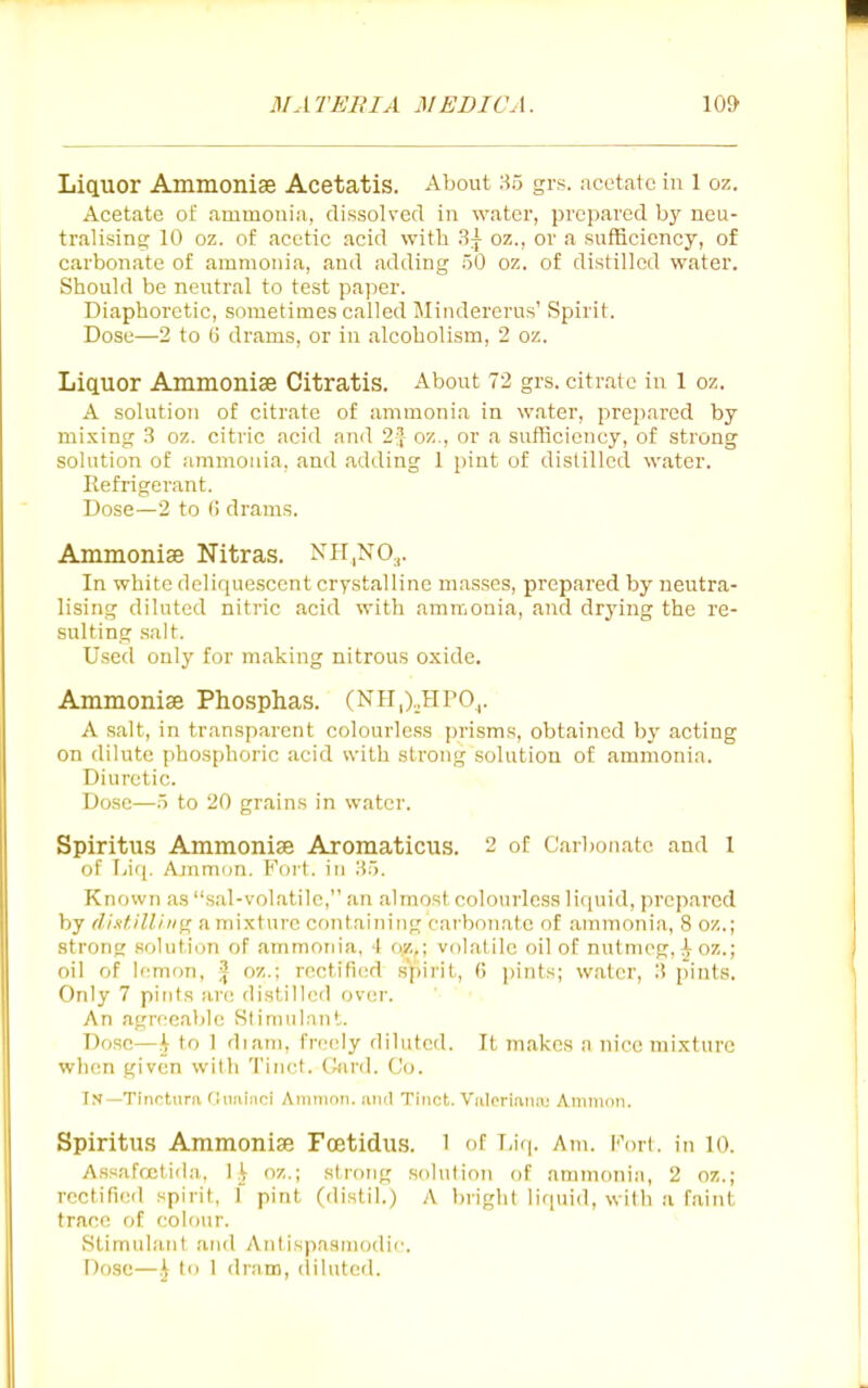 Lictuor Ammonise Acetatis. About 85 grs. acetate in 1 oz. Acetate of ammonia, dissolved in water, prepared by neu- tralisins; 10 oz. of acetic acid with ?,\ oz., or a sufficiency, of carbonate of ammonia, and adding 50 oz. of distilled water. Should be neutral to test paper. Diaphoretic, sometimes called Mindererus' Spirit. Dose—2 to (j drams, or in alcoholism, 2 oz. Liquor Ammonise Citratis. About 72 grs. citrate in 1 oz. A solution of citrate of ammonia in water, prepared by mixing 3 oz. citric acid and 2=} oz., or a sufficiency, of strong solution of ammoiua, and adding 1 pint of distilled water. Refrigerant. Dose—2 to () drams. Ammonise Nitras. NH|NO.,. In white dolirpiescent crystalline masses, prepared by neutra- lising diluted nitric acid with ammonia, and drj'ing the re- sulting salt. Used only for making nitrous oxide. Ammonise Phosphas. (NPI,).,HP0,. A salt, in transparent colourless prisms, obtained by acting on dilute phosphoric acid svith strong solution of ammonia. Diuretic. Dose—5 to 20 grains in water. Spiritus Ammonise Aromaticus. 2 of Carbonate and 1 of Lii|. Amnion. Fort, in H5. Known as .sal-volatile, an almost, colourless lif[uid, prepared by dixf.illhi^ a mixture containing carbonate of annnonia, 8 oz.; strong solution of ammonia, 4 o/,,; volatile oil of nutnipg, i-oz.; oil of Icmcm, | oz.; rectified spirit, 6 pints; water, li pints. Only 7 pints are distilled over. '■ ■ An agreeable Stimulant. Dose—h to 1 diani, freely diluted. It makes a nice mixture when given with 'I'inct. C^ird. Co. In—Tinottira flimiiioi Aiiininn. anil Tinct. Valcriiiiuv; Aminon. Spiritus Ammonise Fcetidus. 1 of T,i(|. Am. Kort. in 10. Assafrctida. 1.^ oz.; strong solution of ammonia, 2 oz.; rectified spirit, 1 pint (distil.) A bright liquid, with a faint trace of colour. vStimiilant and AnlispaHniodic Dose—h t • dram, (lilutcd.