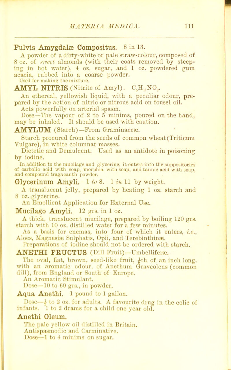 Pulvis Amygdalae Compositus. 8 in 13. A powder of a dirty-white or pale straw-colour, composed of 8 oz. of xn-cet almonds (with their coats removed by steep- ing in hot water), 4 oz. sugar, and 1 oz. powdered gum acacia, rubbed into a coarse powder. Usetl tor milking the mixtiu'e. AMYL NITRIS (Nitrite of Amy!). C,H„NO,. An ethereal, yellowish liquid, with a peculiar odour, pre- pared by the action of nitric or nitrous acid on fousel oil. Acts powerfully on arterial spasm. Dose—The vapour of 2 to .5 minims, poured on the hand, may be inhaled. It should be used with caution. AMYLUM (Starch)—From Graminacefe. Starch procured from the seeds of common wheat (Triticum Vulgare), in white columnar masses. Dietetic and Demulcent. Used as an antidote in poisoning by iodine. In addition to the mncilage and glycerine, it enters into the suppositories of carbolic acid with soap, morpliia with soap, and tannic acid with so.ap, and compound tragacanth powder. Glycerinum Amyli. i to 8. l in ii by weight. A translucent jelly, prepared by heating 1 oz. starch and 8 oz. glycerine. An Emollient Application for External Use. Mucilago Amyli. 12 grs. in l oz. A thick, translucent mucilage, prepared by boiling 120 grs. starch with 10 oz. distilled water for a few minutes. As a basis for enemas, into four of which it enters, i.e., Aloes, Magnesia; Sulpluitis, Opii, and TerebinthiniB. Preparations of iodine should not be onlei'cd with starch. ANETHI FRUCTUS (Dill Fruit)—Umbellifene. The oval, flat, brown, seed-like fruit, j^th of an inch long, with an aromatic odour, of Anethum Gravcolens (common dill), from England or Houth of Europe. An Aromatic Stimulant. Dose—10 to ()0 grs., in powder. Aq.ua AnetM. 1 pound to 1 gallon. Dose—,^ to 2 oz. for nxluUs. A favourite <lrng in the colic of infants. 1 to 2 drams for a child one year old. Anethi Oleum. The pale yellow oil dislilled in Britain. Antispasmodic and Carminative. Dose—1 to 4 minims on sugar.