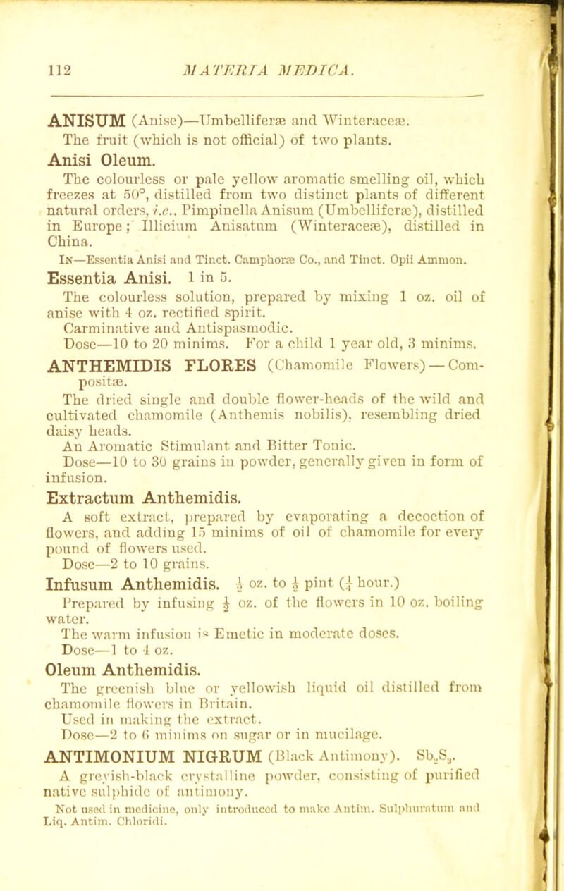 ANISUM (Anise)—Umbelliferse and Winteraccfe. The fruit (whicli is not official) of two plants. Anisi Oleum. The coloiuicss or pale yellow aromatic smelling oil, which freezes at 50°, distilled from two distinct plants of different natural orders, i.e.. Pimpinella Anisum (Umbellifcraj), distilled in Europe; lUiciiim Auisatum (Winteracefe), distilled in China. In—Essentia Anisi and Tinct. Camphorje Co., and Tinct. Opii Amnion. Essentia Anisi. i in 5. The colourless solution, prepared by mixing 1 oz. oil of anise with -i oz. rectified spirit. Carminative and Antispasmodic. Dose—10 to 20 minims. For a child 1 year old, 3 minims. ANTHEMIDIS FLORES (Chamomile Flowers) — Com- posite. The dried single and double flower-heads of the wild and cultivated chamomile (Anthemis nobilis), resembling dried daisy heads. An Aromatic Stimulant and Bitter Tonic. Dose—10 to 30 grains in powder, generally given in form of infusion. Extractum Anthemidis. A soft extract, jirep.ared by evaporating a decoction of flowers, and adding 1.5 minims of oil of chamomile for every pound of flowers used. Dose—2 to 10 grains. Infusum Anthemidis. A oz. to h pint ({ hour.) Prepared by infusing ^ oz. of the flowers in 10 oz. boiling water. The warm infusion i* Emetic in moderate doses. Dose—1 to -1 oz. Oleum Anthemidis. The greenish blue or yellowish licjuid oil distilled from chamomile flowers in Britain. Used in making the cxtriict. Dose—2 to () minims on sugar or in mucilage. ANTIMONIUM NIGRUM (Black Antimony). Sb.,S,. A greyish-black crvstalline powder, consisting of purified native sulphide of antimonj'. Not nsod in medicine, only introiinoed to make Antini. Snliihnriitnm and Liq. Antini. Cliloridi.