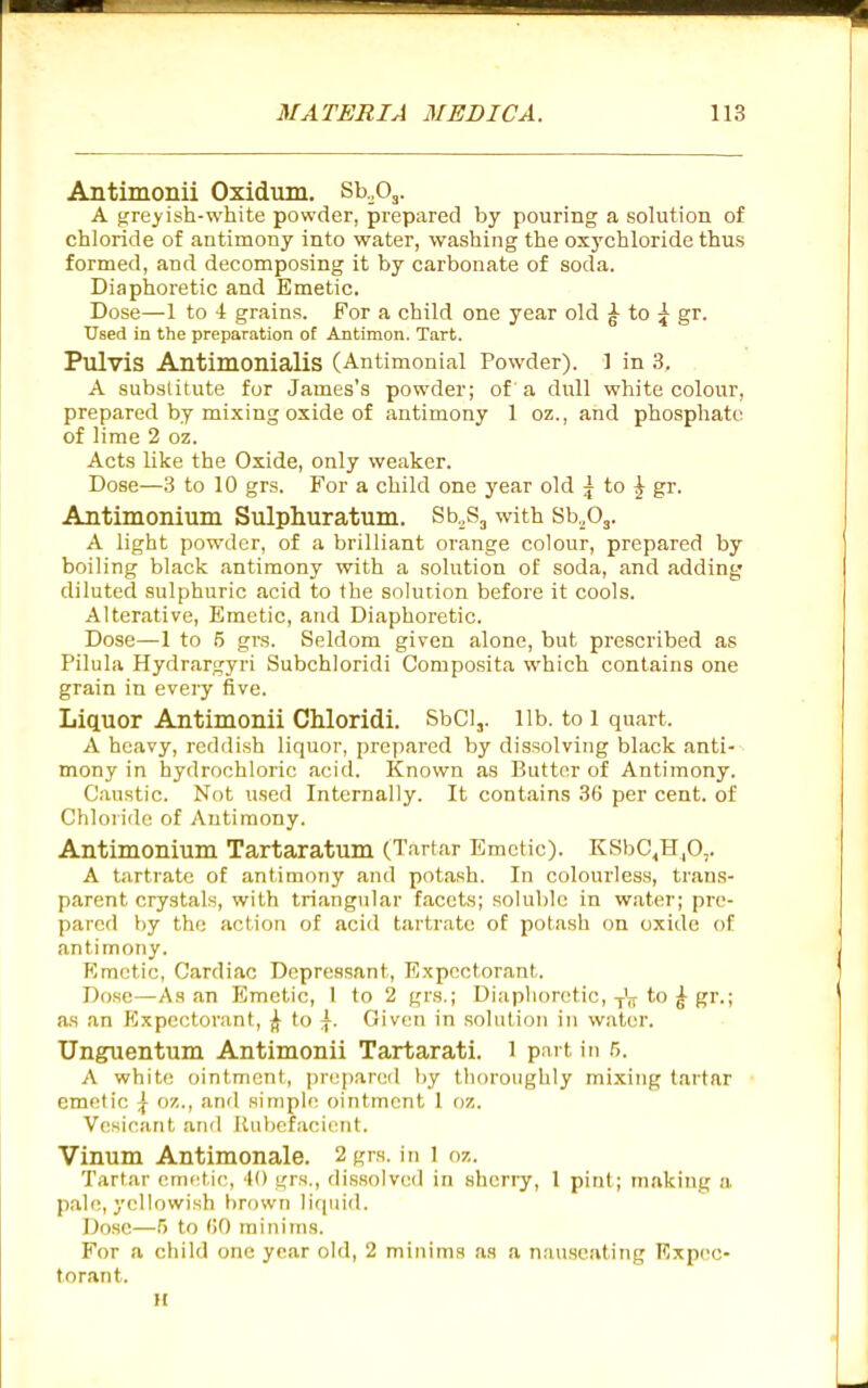 Antimonii Oxidum, Sb.Oj. A gre^'ish-white powder, prepared by pouring a solution of chloride of antimony into water, washing the oxychloride thus formed, and decomposing it by carbonate of soda. Diaphoretic and Emetic. Dose—1 to 4 grains. For a child one year old ^ to ^ gr. Used in the preparation of Antimon. Tart. Pulvis Antimonialis (Antimonial Powder). ] in 3. A subslitute for James's powder; of' a dull white colour, prepared by mixing oxide of antimony 1 oz., and phosphate of lime 2 oz. Acts like the Oxide, only weaker. Dose—3 to 10 grs. For a child one year old 5 to ^ gr. Antimonium Sulphuratum. Sb.Sj with Sb.,03. A light pow'der, of a brilliant orange colour, prepared by boiling black antimony with a solution of soda, and adding diluted sulphuric acid to the solution before it cools. Alterative, Emetic, and Diaphoretic. Dose—1 to 5 grs. Seldom given alone, but prescribed as Pilula Hydrargyri Subchloridi Composita which contains one grain in every five. Liquor Antimonii Chloridi. SbCl,. lib. to 1 quart. A heavy, reddish liquor, prepared by dissolving black anti- mony in hydrochloric acid. Known as Butter of Antimony. Caustic. Not used Internally. It contains 36 per cent, of Chloride of Antimony. Antimonium Tartaratum (Tartar Emetic). KSbC^H.O,. A tartrate of antimony and potash. In colourless, trans- parent crystals, with triangular facets; soIul)le in water; pre- pared by the action of acid tartrate of potash on oxide of antimony. Kmctic, Cardiac Depressant, Expectorant. Dose—As an Emetic, 1 to 2 grs.; Diaphoretic,-f'jj^ to ^ gr.; as an PIxpectorant, to |. Given in solution in water. Unguentum Antimonii Tartarati. 1 part in 5. A white ointment, prepared liy thoroughly mixing tartar emetic \ oz., and simple ointment 1 oz. Vesicant and Rubefacif^nt. Vinum Antimonale. 2 grs. in 1 oz. Tartar emetic, 40 grs., dis.solvcd in sherry, 1 pint; making a pale, yellowish brown liquid. Dose—5 to (iO minims. For a child one year old, 2 minims as a nauseating Expec- torant. n