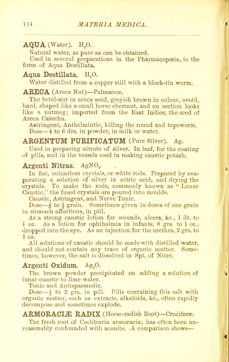 AQUA (Water). H,0. Natural water, as pure as can be obtained. Used in several preparations in the Pharmacopoeia, in the form of Aqua Destillata. Aqua Destillata, H^O. Water distilled from a copper still with a block-tin worm. ARECA (Areca Nut)—Palmaceas. The betel-nut or areca seed, greyish brown in colour, ovoid, hard, shaped like a small horse chestnut, and on section looks like a nutmeg; imported from the East Indies; the seed of Areca Catechu. Astringent, Anthelmintic, killing the round and tapeworm. Dose—4 to 6 drs. in powder, in milk or water. ARGENTUM PURIFICATUM (Pure Silver). Ag. Used in preparing nitrate of silver. In leaf, for the coating of pills, and in the vessels used in making caustic potash. Argenti Nitras. AgNOj. In flat, colourless crystals, or white rods. Prepared by eva- porating a solution of silver in nitric acid, and drying the crystals. To make the rods, commonly known as  Lunar Caustic, the fused crystals are poured into moulds. Caustic, Astringent, and Nerve Tonic. Dose—I to \ grain. Sometimes given in doses of one grain in stomach affections, in pill. As a strong caustic lotion for wounds, ulcers, fcc, 1 dr. to 1 oz. As a lotion for ophthalmia in infants, 8 grs. to 1 oz., dropped into the eye. As .an injection for the ui'ethra, 2 grs. to 1 oz. All solutions of caustic should be made with distilled water, and should not contain any trace of organic matter. Some- times, however, the salt is dissolved in Spt. of Nitre. Argenti Oxidmn. Ag^O. The brown powder precipitated on adding a solution of lunar caustic to lime water. Tonic and Antispasmodic. Dose—\ to 2 grs. in pill. Pills containing this salt with organic matter, such as extracts, alkaloids, ifcc, often rapidly decompose and sometimes explode, ARMORACLffi RADIX (Horse-radish Root)—Cruciferaj. The fresh root of Cochlearia armoracia; has often been un- rcjisonably confounded with aconite. A compaiison shows—