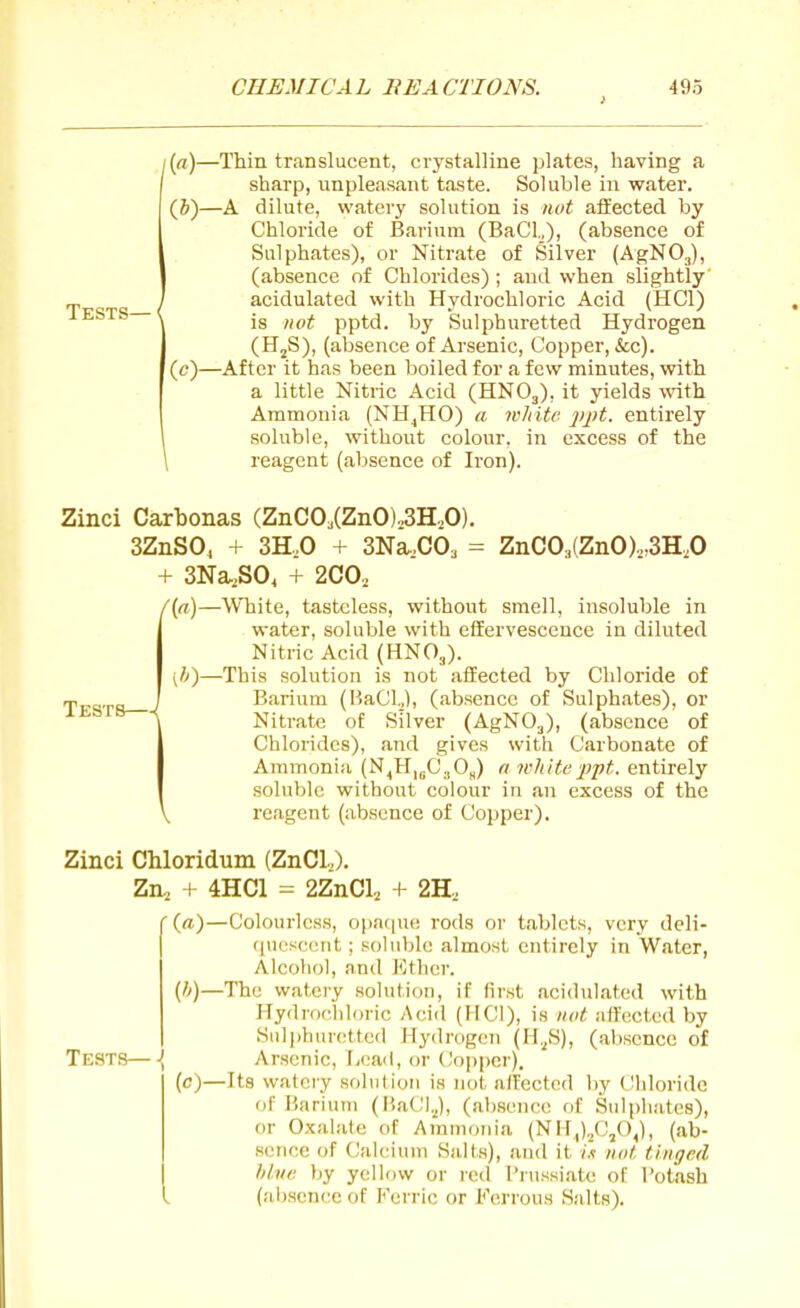 i{a)—Thin translucent, crystalline plates, having a sharp, unpleasant taste. Soluble in water. (&)—A dilute, watery solution is nut affected by Chloride of Barium (Bad.,), (absence of Sulphates), or Nitrate of Silver (AgNOj), (absence of Chlorides) ; and when slightly' _, / acidulated with Hvdrochloric Acid (HCl) lESTS—< jg ^^^^^ pp^^j_ Sulphuretted Hydrogen (HjS), (absence of Arsenic, Copper, &c). (c)—After it has been boiled for a few minutes, with a little Nitric Acid (HNO3), it yields with Ammonia (NH^HO) a wJiitr 'ppt. entirely soluble, without colour, in excess of the \ reagent (absence of Iron). Zinci Carbonas (ZnC03(ZnO)o3H,0). 3ZnS0, + 3H,0 + SNa.CO^ = ZnC03(ZnO),.3H,0 + 3Na,S0< + 2C0, /(«)—White, tasteless, without smell, insoluble in water, soluble with effervescence in diluted Nitric Acid (HNO3). ;J)—This solution is not affected by Cliloride of Barium (BaClJ, (absence of Sulphates), or Nitrate of Silver (AgNO.j), (absence of Chlorides), and gives with Carbonate of Ammonia (N,H,gC.|0„) a itliite ■p'pt. entirely soluble without colour in an excess of the reagent (absence of Copper). Zinci Chloridum (ZnCl,). Zn, + 4HC1 = 2ZnCl, + 2H, '(ft)—Colourless, opa(|ue rods or tablets, very deli- (luescent; soluble almost entirely in Water, Alcohol, and Ether. {]>)—The watery solution, if first acidulated with Plydrochloric Acid (MCI), is not affected by Snli)hurottcd Hydrogen (H.^S), (absence of Tests—\ Arsenic, Lead, or CJoppcr). (c)—Its watery solution is not affected by Chloride of Barium (BaCl.J, (absence of Sulphates), or Oxalate of Ammonia (Nil,)./:'/),), (ab- sence of Calcium Salts), and it ht not tinged hive by yellow or red I'russiate of Potash (absence of Ferric or Ferrous Salts).