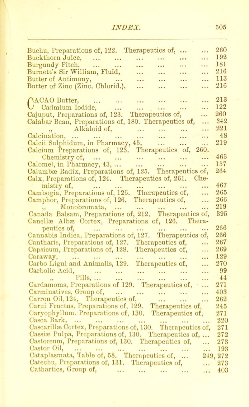 Buchu, Preparations of, 122. Therapeutics of, 260 Buckthorn Juice, 192 Burgundy Pitch, 181 Burnett's Sir- William, Fluid, 216 Butter of Antimony, ... 113 Butter of Zinc (Zinc. Chlorid.), 216 mCAO Butter 213 \J Cadmium Iodide, 122 Cajuput, Preparations of, 123. Therapeutics of, ... 260 Calabar Bean, Preparations of, 180. Therapeutics of, ... 342 Alkaloid of, 221 Calcination, ... ... ... ... ... ... ... 48 Calcii Sulphidum, in Pharmacy, 45, 219 Calcium Preparations of, 123. Therapeutics of, 260. Chemistry of, ... 465 Calomel, in Pharmacy, 43, ... ... 157 Calumbje Radix, Preparations of, 125. Therapeutics of, 264 Calx, Preparations of, 124. Therapeutics of, 261. Che- mistry of, 467 Cambogia, Preparations of, 125. Therapeutics of, ... 265 Camphor, Preparations of, 126. Therapeutics of, ... 266 ,, Monobromata, ... ... ... ... ... 219 Canada Balsam, Preparations of, 212. Therapeutics of, 395 Canellse Albse Cortex, Preparations of, 126. Thera- peutics of, 266 Cannabis Indica, Preparations of, 127. Therapeutics of, 266 Cantharis, Preparations of, 127. Therapeutics of, ... 267 Capsicum, Preparations of, 128. Therapeutics of, ... 269 Caraway, ... ... ... ... ... ... ... 129 Carbo Ligni and Animalis, 129. Therapeutics of, ... 270 Carbolic Acid, 99 Pills, 44 Cardamoms, Preparations of 129. Therapeutics of, ... 271 Carminatives, Group of, ... ... ... ... ... 403 Carron Oil, 124, Therapeutics of, 262 Carui Fructus, Preparations of, 129. Therapeutics of, 245 Caryophyllum. Preparations of, 130. Therapeutics of, 271 Casca Bark 220 Cascarilhe Cortex, Preparations of, 130. Therapeutics of, 271 Cassife I'ulpa, Preparations of, 130. Therapeutics of, ... 272 Caslorcum, Preparations of, 130. Therapeutics of, ... 273 Ciustor Oil, 193 Cataplasmata, Table of, 58. Therapeutics of, ... 249,272 Catechu, Preparations of, 131. Therapeutics of, ... 273 Cathartics, Group of, 403