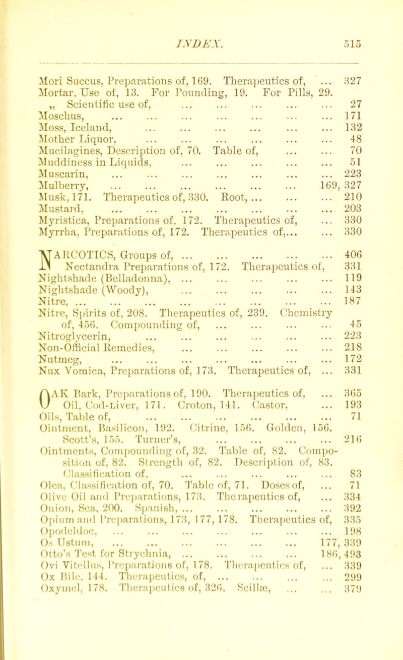 I.YBA'A'. ol5 Mori Succus, Preparations of, 169. Therapeutics of, ... H27 Mortar. Use of, 13. For PonQding, 19. For Pills, 29. ,, Scientific u;^e of, ... ... ... ... ... 27 Mosclms, ... ... ... ... ... ... ... 171 Moss, Iceland, ... ... ... ... ... ... 132 Mother Ijiquor, ... ... ... ... ... ... 48 Mucilagines, Description of, 70. Table of, ... ... 70 Muddiness in Liquids. ... ... ... ... ... 51 Muscarin, ... ... 223 Mulberry 169, 327 Musk, 171. Therapeutics of, 330. Root, 210 Mustard, 203 Mj'ristica, Preparations of. 172. Therapeutics of, ... 330 Myrrha, Preparations of, 172. Therapeutics of, 330 NAllCOTICS, Groups of, 406 Nectandra Preparations of, 172. Therapeutics of. 331 Nightshade (Belladonna) ... 119 Nightshade (Woody), 143 Nitre 187 Nitre, Spirits of, 208. Therapeutics of, 239. Chemistry of, 4.56. Compounding of, ... ... ... ... 45 Nitroglycerin, 223 Non-Official Remedies, ... ... ... ... ... 218 Nutmeg, 172 Nux Vomica, Preparations of, 173. Therapeutics of, ... 331 OAK P.ark, Preparations of, 190. Therajieutics of, ... 3()5 Oil, Cod-Liver, 171. Croton, MI. Castor, ... 193 Oils, Table of, 71 Ointment, Rasilicoii, 192. Citiine, 156. Golden, 156. Scott's, 155. Turner's, ... ... ... ... 216 Ointments, Comjiounding of, 32. Tabic of, 82. Cuinpo- sition of, 82. Strength of, 82. Description of, 83. Cla.s.sification of. ... ... ... ... ... 83 Olea, ('las.sifieation of, 70. Tabic of, 71. Doscsof, ... 71 Olive Oil and Preparations, 173. Therapeutics of, ... 334 Onion, Sea, 200. Spanish, ... ... ... ... ... 392 Opium and l're|-)arations, 173, 177,178. Therapeutics of, 335 Opo<leld(K: 198 Os Ustuni, 177, 339 Otto's Test for Stiychnia, 186, 493 Ovi Vitcllus, Preparations of, 178. 'I'hcrapeulics of, ... 339 Ox Bile. 144. Tlierapcntics, of, 299 Oxymcl, 178. Therapeutics of, 326. Scilltc, 37!)