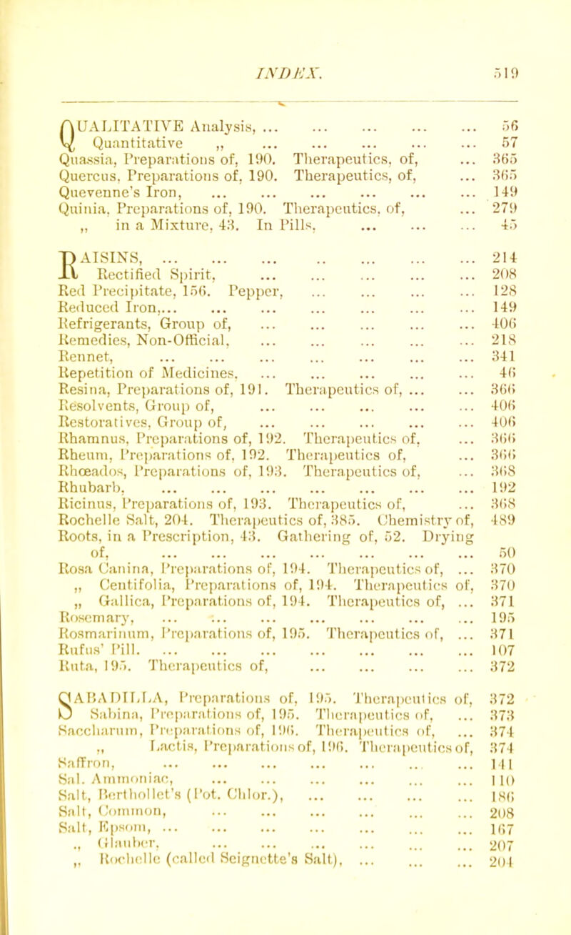 QUALITATIVE Analysis 56 Quantitative ,, ... 57 Qua,ssia, Pieparatioiis of, 190. Therapeutics, of, ... .Sti5 Querciis, Preparations of, 190. Therapeutics, of, ... l-!fi5 Qucvenne's Iron, ... ... ... ... ... ... 149 Quinia, Preparations of, 190. Therapeutics, of, ... 279 „ in a Mixture. 48. In Pills, 45 EAISINS 214 Rectified Spirit, 20cS Red Precipitate, 15(>. Pepper, ... ... ... ... 12S Reduced Iron,... ... ... ... ... ... ... 149 Refrigerants, Group of, ... ... ... ... ... 400 Remedies, Non-Official, ... ... ... ... ... 21S Rennet, ... ... ... ... ... ... ... 341 Repetition of Medicines. ... ... ... ... ... 4(i Resiiia, Preparations of, 191. Therapeutics of, ... ... SOi; Pie.solvents, Group of, ... ... ... ... ... 40(i Restoratives, Group of, ... ... ... ... ... 401! Rhamnus, Preparations of, 192. Therapeutics of, ... HiJU Rheum, ['rcjiarations of. 192. Therapeutics of, ... .SfKi Rhoeados, Preparations of. 193. Therapeutics of. ... 3()8 Rhubarb, .'. ... 192 Ricinns, Preparations of, 193. Thcn-apeutics of, ... 3(>S Rochelle Salt, 204. Therapeutics of, 385. Chemistr.vof, 4S9 Root.s, in a Prescription, 43. Gailiering of. 52. Drying of, ' ... 50 Rosa Caiiina, Preparations of, 194. Therapeutics of, ... 370 ,, CentifoHa, Preparations of, 194. Therapeutics of, 370 „ Gallica, Preparations of, 194. Therapeutics of, ... 371 Rosemary, ... ... ... ... ... ... ... 195 Roamarinum, Preparations of, 195. Tlierapeutics of, ... 371 Uufus' I'ill 107 Ruta, 195. 'J'herapeutics of, 372 SAP.AniF-I.A, I'reparations of, 195. Therapeulics of, 372 Sabiriii, Preparations of, 195. Tlierapeutics of, ... 373 Saccliaruin, Pri'panitions of, 19(!. Therapcutifs of, ... 374 „ r,actis, Preparations of, 19(). 'I'hei apeutics of, 374 Saffron, ... M| Sal. Ammoniac, ... ... ... ... ... ... no Salt, P.erlholU^t's (Pot. Chlor.) lS(i Salt, Omniion, ... ... 208 Salt, FCpsiiin 1(;7 ., (Jl.iubcr. 207 „ Rochelle (called Scignette'.S Salt). ... 201