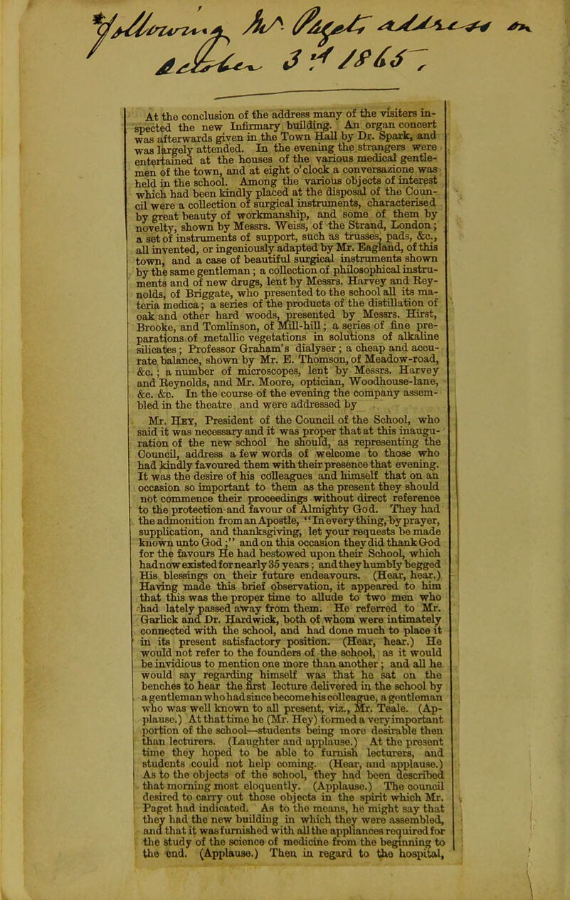 At the conclusion of the address many of the visiters in- spected the new Infirmary building. An organ concert was afterwards given in the Town Hall by Dr. Spark, and was largely attended. In the evening the strangers were entertained at the houses of the various medical gentle- men of the town, and at eight o'clock a conversazione was held in the school. Among the varioiis objects of interest which had been kindly placed at the disposal of the Coun- cil were a collection of surgical instruments, characterised by great beauty of workmanship, and some of them by novelty, shown by Messrs. Weiss, of the Strand, London; a set of instruments of support, such as trusses, pads, &c., all invented, or ingeniously adapted by Mr. Eagland, of this town, and a case of beautiful surgical instruments shown by the same gentleman; a collection of philosophical instru- ments and of new drugs, lent by Messrs. Harvey and Rey- nolds, of Briggate, who presented to the school all its ma- teria medica; a series of the products of the distillation of oak and other hard woods, presented by Messrs. Hirst, Brooke, and Tomlinson, of Mill-hiU ; a series of fine pre- parations of metallic vegetations in solutions of alkaline silicates; Professor Graham's dialyser; a cheap and accu- rate balance, shown by Mr. E. Thomson, of Meadow-road, &o.; a number of microscopes, lent by Messrs. Harvey and Eeynolds, and Mr. Moore, optician, Woodhouse-lane, &c. &c. In the course of the evening the company assem- ] bled in the theatre and were addressed by Mr. President of the Council of the School, who said it was necessary and it was proper that at this inaugu- ration of the new school he should, as representing the Council, addi-ess a few words of welcome to those who had kindly favoured them with their presence that evening. It was the desire of his colleagues and himself that on an occasion so important to them as the present they should not commence their proceedings without direct reference to the protection and favour of Almighty God. They had the admonition from an Apostle, '' In every thing, by pray er, supplication, and thanksgiving, let your requests be made known imto God; and on this occasion they did thank God for the favours He had bestowed upon their School, which hadnow existed for nearly 35 years: and they humbly begged His blessing on their future endeavours. (Hear, hear.) Having made this brief observation, it appeared to him that this was the proper time to allude to two men who ( 'had lately passed away from them. He referred to Mr. I Garlick and Dr. Hard wick, both of whom were intimiately 1 connected with the school, and had done much to place it ' in its present satisfactory position. (Hear, hear.) He would not refer to the founders of the school, as it would be invidious to mention one more than another; and all he j would say regarding himself was that he sat on the , benches to hear the first lecture delivered in the school by i agentlemanwhohadsincebecomehiscollcague, agentleman j who was well known to all present, viz., Mr. Teale. (Ap- ; plause.) At that time he (Mr. Hey) formed a very important i portion of the school—students being more desirable then than lecturers. (Laughter and applause.) At the present j time they hoped to be able to furnish lecturers, and students could not help coming. (Hear, and applause.) As to the objects of the school, they had been descriljed that morning most eloquently. (Applause.) The council desired to caiTy out those objects in the spirit which Mr. ! Paget had indicated. As to the moans, ho might say that I they had the new building in which they were assembled, and that it was furnished with all the appliances recjuirod for ■ the study of the science of medicine from the beginning to the «nd. (Applause,) Then iu regard to the hospital, \ \