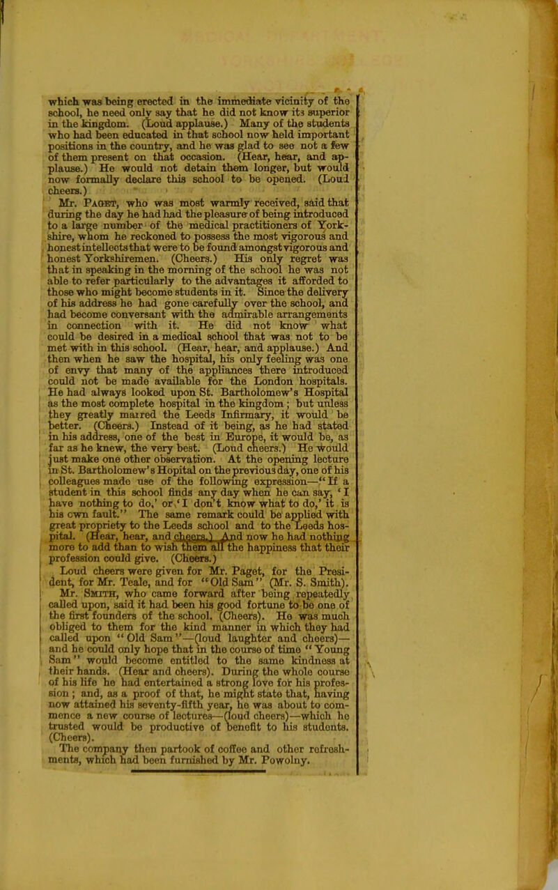I which was being erected in the immediate vicinity of the school, he need only say that he did not know its superior in the kingdom. (Loud applause.) Many of the stodmta who had been educated in that school now held important , positions in the country, and he was glad to see not a few of them present on that occasion. (Hear, hear, and ap- plause.) He would not detain them longer, but would now formally declare thia school to be opened. (Loul cheers.) Mr. Pa&et, who was most warmly received, said that during the day he had had the pleasure- of being introduced to a large number of the medical practitionera of York- /' shire, whom he reckoned to possess the most vigorous and honest intelloctsthat were to be found amongst vigorous and honest Yorkshiremen. (Cheers.) His only regret was that in speaking in the morning of the school he was not able to refer particularly to the advantages it afforded to those who might become students in it. Since the delivery of his address he had gone carefully over the school, and had become conversant with the admirable arrangements in ccainection with it. He did not know what could be desired in a medical school that was not to be : met with in this schooL (Hear, hear, and applause.) And of envy that many of the appliances there introduced could not be made available for the London hospitals. He had always looked upon St. Bartholomew's Hospital as the most complete hospital in the kingdom ; but unless they greatly maired the Leeds Infirmary, it would be better. (Cheers.) Instead of it being, as he had stated in his address, one of the best in Europe, it would be, as far as he knew, the very best. (Loud cheers.) He Would just make one other observation. At the opening lecture in St. Bartholomew's Hopital on the previous day, one of his colleagues made use of the foUowmg expression— If a student in this school finds any day when he can say, ' I have nothing to do,' or.'I don't know what to do,' it is his own fault. The same remark could bo applied with great propriety to the Leeds school and to the Leeds hos- pital. (Hear, hear, and5li98lB»i_A»d now ho had nothing more to add than to wish them all the happiness that their profession could give. (Cheers.) Loud cheers were given for Mr. Paget, for the Presi- ' dent, for Mr. Teale, and for Old Sam (Mr. S. Smith). Mr. Smith, who came forward after being repeatedly called upon, said it had been hia good fortune to bo one of the first founders of the school, (Cheers). Ho was much obliged to them for the kind manner m which they had called upon Old Sam—(loud laughter and cheers)— and he could only hope that m the course of time  Young Sam would become entitled to the same kindness at their hands. (Hear and cheers). During the whole course of his life he nad entertained a strong love for his profes- sion ; and, as a proof of that, he might state that, having now attained his scventy-flfth year, he was about to com- mence a new course of lectures—rfoud cheers)—which ho trusted would be productive of benefit to his students. (Cheers). The company then partook of coffee and other refresh- t ments, which had been furnished by Mr. Powolny. then when
