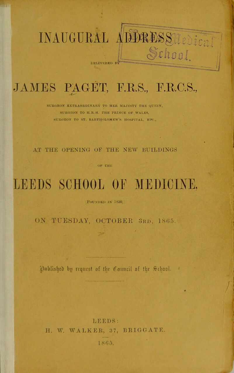 INAUGURAL LELIVEEBD B' JAMES PAGET, F.R.S., F.R.C.S., SUROEOU BXTBAOKDINAUY TO HER MAJESTY THK <H'I'K>', .sirnoEON TO h.u.h. tub rniNCE or wales, JiUIlHEOy TO ST. BAItTI{OLOMEM''.S IIOSI'ITAL, ET«;., AJ THE OPENING OF THE NEW BUILDINGS LEEDS SCHOOL OE MEDICINE, KoUNDBp IN 1830, N TUESDAY, OCTOBER :1hi), 1.S05. ^lublislub bn request of flu (rouiuil jaf the School. LEEDS: H. W. WALKER, ;37, BRIGGATE.