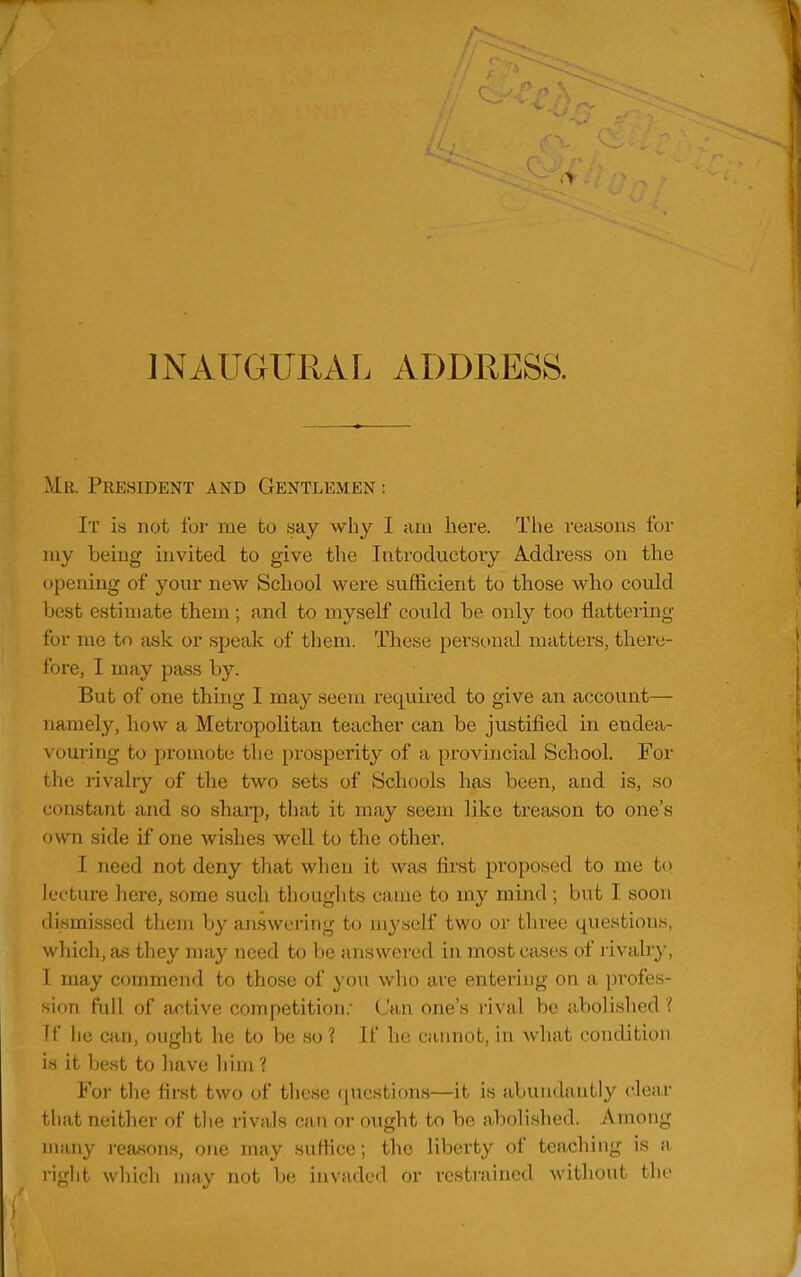 JNAUGURAL ADDRESS. Mr. President and Gentlemen : It is not for me to say why I am here. Tlie reasons for my being invited to give the Introductory Address on the opening of your new School were sufficient to those who could best estimate them ; and to myself could be only too flattering for me to ti.sk or speak of them. These pers(.)nal matters, there- fore, I may pass by. But of one thing I may seem required to give an account— namely, how a Metropolitan teacher can be justified in endea- vouring to promote the prosperity of a provincial School. For the rivalry of the two sets of Schools has been, and is, so constant and so shai-p, that it may seem like treason to one's own side if one wishes well to the other. I need not deny that when it was first proposed to me to lecture here, some such thoughts came to my mind ; but I soon dismissed them by answering to myself two or three questions, which, as they may need to be answei'ed in most cases of rivalr}', I may commend to those of you who are entering on a profes- sion full of active competition. Can one's rival be abolished ? ff he can, ought he to be so ? If he cannot, in what condition is it best to have him ? For the first two of these questions—it is abundantly clear that neither of the rivals can or ought to be abolished. Among many i-easons, one may suffice; the liberty of teaching is a right which uimv not be imndcd or vostraincd without the