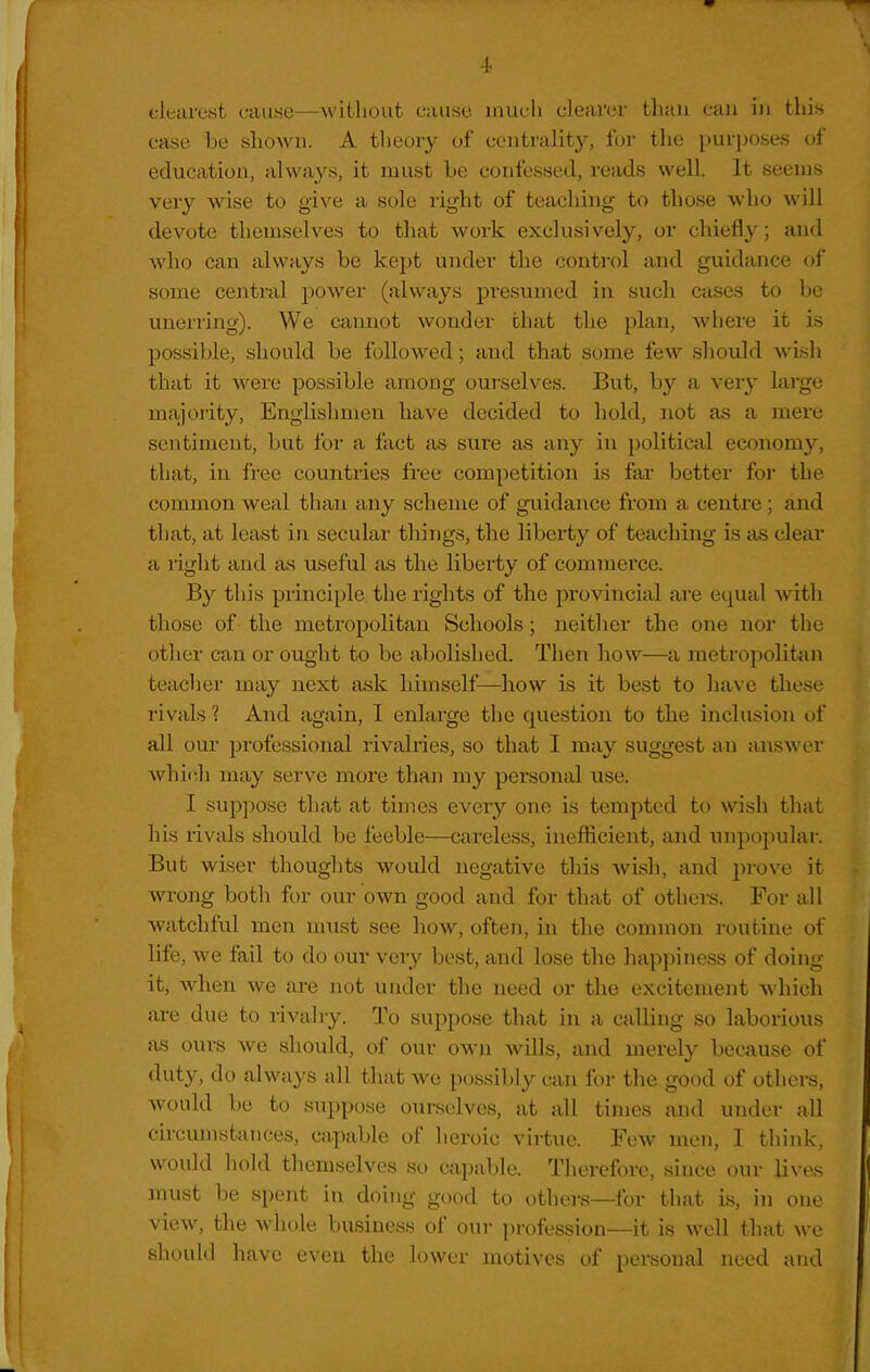 clearest cause—williuut cause inucli clearer Uiaii can in this case be shown. A theory of centralit}^, for tlie purposes of education, always, it must Le confessed, reads well. It seems very wise to give a sole right of teaching to those who will devote themselves to that work exclusively, or chiefly; and who can always be kept under the control and guidance of some central power (always presumed in such cases to be tmerring). We cannot wonder chat the plan, where it is possible, should be followed; and that some few should wish that it were possible among ourselves. But, by a very large majority. Englishmen have decided to hold, not as a mere sentiment, but for a fact as sure as any in political economy, that, in iree countries free competition is far better for the common weal than any scheme of giiidance from a centre ; and that, at least in secular things, the liberty of teaching is as clear a right and as useful as tlie liberty of commerce. By this principle the rights of the provincial are equal with those of the metropolitan Schools; neither the one nor the other can or ought to be abolished. Then how—a metropolitiin teacher may next i\sk himself—how is it best to have these rivals 1 And again, I enlarge the question to the inclusion of all our professional rivalries, so that I may suggest an answer which may serve more than my personal use. I suppose that at times eveiy one is tempted to wish that his rivals should be feeble—careless, inefficient, and unpopular. But wiser thoughts would negative this Avish, and prove it wrong both for our own good and for that of others. For all watchful men mixst see how, often, in the common routine of life, we fail to do our very best, and lose the happiness of doing it, when we are not under the need or the excitement which are due to rivalry. To suppose that in a calling so laborious as ours we sliould, of our own wills, and merely becjiuse of duty, do always all that we possibly can for the good of others, would be to suppose ourselves, at all times and under all circumstances, capable of heroic virtue. Few men, I think, would hold themselves so capable. Therefore, since our lives must be spent in doing gi)od to othei-s—for that is, in one view, the whole business of our profession—it is well that we should have even the lower motives of personal need and