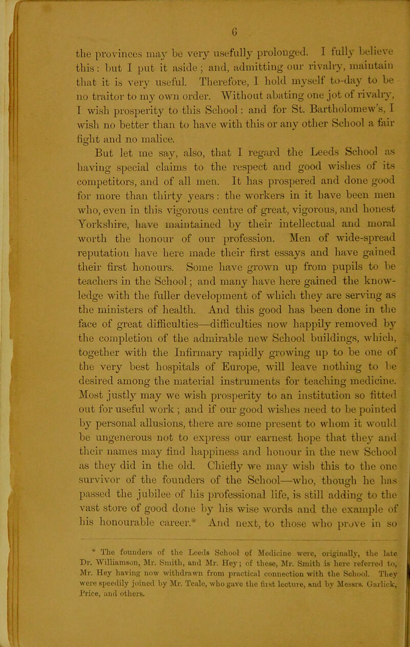 G the provinces 111113' ^'^^^'X n^ffiill}- prolonged. I fully believe this: but I put it aside ; and, admitting our rivalry, maintain tliat it is very useful. Therefore, I hold myself to-day to be no traitor to my own order. Without abating one jot of rivalry, T wish prosperity to this School: and for St. Bartholomew's, I wish no better than to have with this or any other School a fair fight and no malice. But let me say, also, that I regard the Leeds School as having special claims to the respect and good wishes of its competitors, and of all men. It has prospered and done good for more than thii'ty years: the workers in it have been men who, even in this vigorous centre of gi-eat, vigorous, and honest Yorkshire, have maintained by their intellectual and monxl worth the honour of our profession. Men of wide-spread reputation have here made their first essays and have gained their first honours. Some have grown up from pupils to be teachers in the School; and many have here gained the know- ledge with the fuller development of which they ai'e serving as the ministers of health. And this good has been done in the face of great difficulties—difficulties now happily removed hy the completion of the admirable new School buildings, which, together with the Infirmary rapidly growing up to be one of the very best hospitals of Europe, wiU leave nothing to be desired among the material instruments for teaching medicine. Most justly may we wish prosperity to an institution so fitted out for useful work ; and if our good wishes need to be pointed by pei-sonal allusions, there ai'e some present to whom it would be ungenerous not to express our earnest hope that they and their names may find happiness and honour in the new School as they did in the old. Chiefly we may wish this to the one survivor of the founders of the School—who, though he ha.s passed the jubilee of his professional life, is still adding to the vast store of good done by his wise words and the example of his honourable career.* And next, to those who pr.)\ e in so * The founders of the Lceils School of Medicine were, originally, the late Dr. Williamson, Ur. Smith, and Mr. Iley; of these, Mr. Smith is here referred to, Mr. Hey having now withdiawn from practicjil connection with the School. Tliey were speedily joined by Mr. Teiile, who gave the first lecture, and hy Messi-s. Garlick, Price, and others.