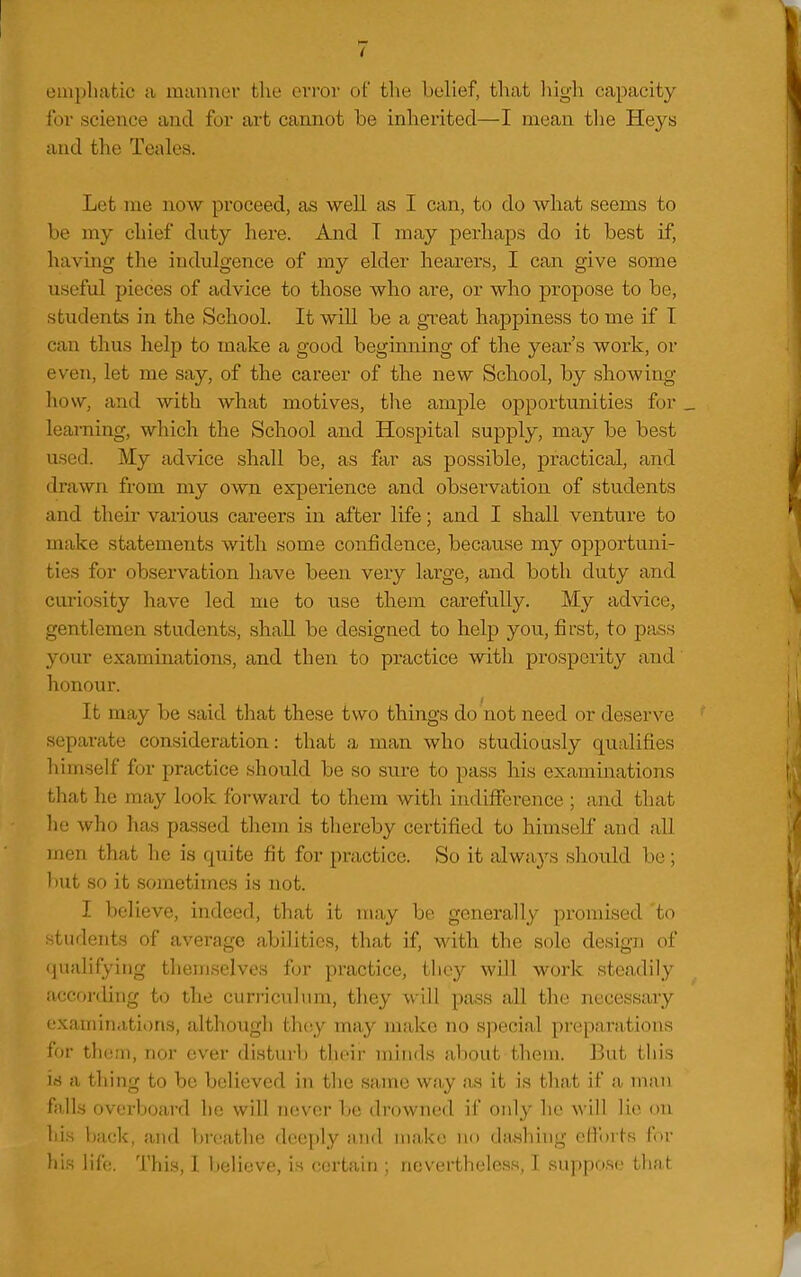 i ompliatic a manner the evror of the belief, that liigh capacity foi' science and for art cannot be inherited—I mean tlie Heys and the Teales. Let me now proceed, as well as I can, to do what seems to be my chief duty here. And T may perhaps do it best if, having the indulgence of my elder heai-ers, I can give some useful pieces of advice to those who are, or who propose to be, students in the School. It will be a great happiness to me if I can thus help to make a good beginning of the year's work, or even, let me say, of the career of the new School, by showing- how, and with what motives, the ample opportunities for. learning, which the School and Hospital supply, may be best used. My advice shall be, as far as possible, practical, and drawn from my own experience and observation of students and their various careers in after life; and I shall venture to make statements with some confidence, because my opportuni- ties for observation have been very large, and both duty and curiosity have led me to use them carefully. My advice, gentlemen students, shall be designed to help you, first, to pass your examinations, and then to practice with prosperity and honour. It may be said that these two things do not need or deserve separate consideration: that a man who studiously qualifies lumself for practice should be so siu-e to pass his examinations that he may look forward to them with indifference ; and that he who has passed them is tliereby certified to himself and all men that lie is quite fit for practice. So it always should be; l)ut so it sometimes is not. I believe, indeed, that it may bn generally promised to students of average abilities, that if, with the sole design of qualifying themselves for practice, they will work steadily according to the curriculum, they will pass all the necessary examinations, although they may make no special preparations for them, nor ever disturb their minds about them. But this id a thing to be believed in the same way as it is that if a man falls overboard he will never be drowned if only he will lie on hi.s back, and bi'cathe deeply and make no dashiiig efl'orts for his life. This, I believe, is certain ; nevertheless, I suppose that