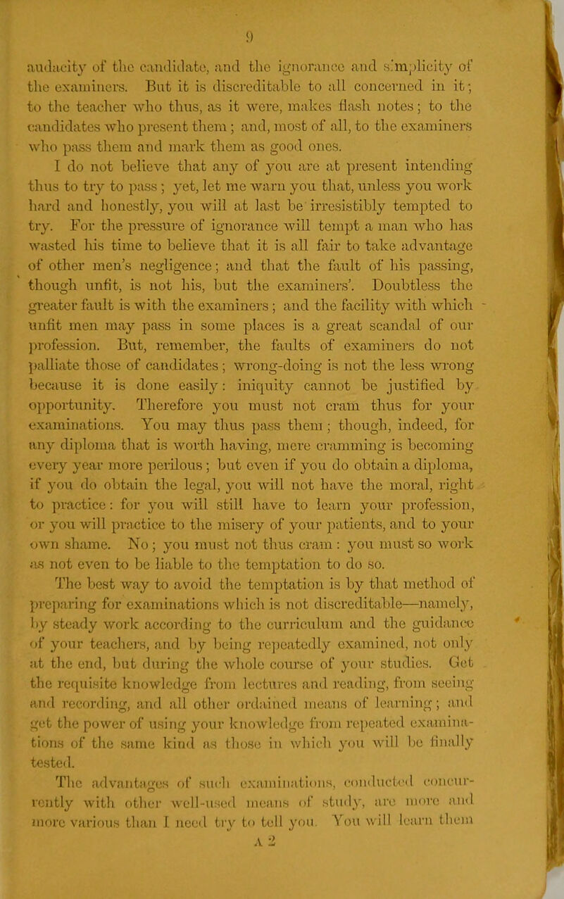 audacity of tlio canditlatc, and the ignoraiio.o and .s'mplicity of the examiners. But it is discreditable to all concerned in it; to the teacher who thus, as it were, makes flash notes; to tlie candidates who present them ; and, most of all, to the examiners who pass them and mark them as good ones. I do not believe that any of yo\i are at present intending thus to try to pass ; yet, let me warn you that, unless you work hard and honestly, you will at last be' in-esistibly tempted to try. For the pressure of ignorance will tempt a man who has wasted his time to believe that it is all fair to take advantage of other men's negligence; and that the fault of his passing, though unfit, is not his, but the examiners'. Doubtless the greater fault is with the examiners; and the facility with which - unfit men may pass in some places is a great scandal of oui' profession. But, remember, the faults of examiners do not palliate those of candidates ; wi'ong-doing is not the less wrong because it is done easily: iniquity cannot be justified by opportunity. Therefore you must not cram thus for your cxamination>s. You may thus pass them ; though, indeed, for any diploma that is worth having, mere cranuning is becoming every year more perilous; but even if you do obtain a diploma, if you do obtain the legal, you will not have the moral, right to practice: for you will still have to learn your profession, or you will practice to the misery of your patients, and to your own shame. No ; you must not thus cram : you nuist so work ;is not even to be liable to the temptation to do so. The best way to avoid the temptation is by that method of preparing for examinations which is not discreditable—namely, by steady work according to the curriculum and the guidance of your teachers, and by being re])eatedly examined, not only at the end, but during the whole course of your studies. Get the re([uiHite knowledge from lectures and reading, from seeing and recording, and all other ordained means of learning; and get the power of using your knowledge from repeated examina- tions of the same kind as those in which you will be finally tested. The advantages of such cxaniiiiations, coniluck-d concur- rently with other well-used means of study, arc more and more various than I need tiy to tell you. You w ill learn thon A -2