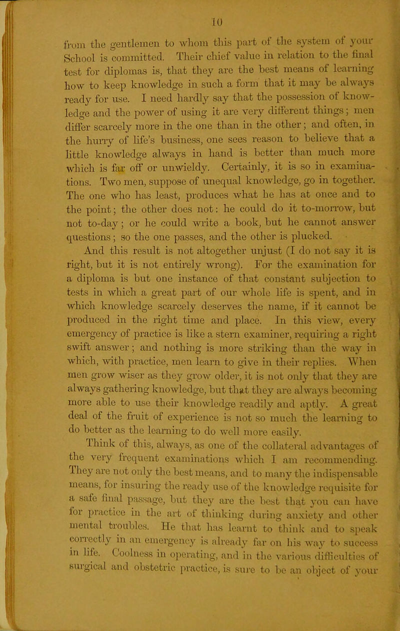 iO fi-uin the gentlemen to whom this pait of the system of your School is committed. Their chief viilue in relation to the fin:il test for diplomas is, that they are the best means of learning- how to keep knowledge in such a form that it may be always ready for use. I need hardly say that the possession of know- ledge and the power of using it are very different things; men differ scarcely more in the one than in the other; and often, in the huny of life's business, one sees reason to believe that a little knowledge always in hand is better than much more which is fax- off or unwieldy. Certainly, it is so in examina- tions. Two men, suppose of unequal knowledge, go in together. The one who has least, produces what he has at once and to the point; the other does not: he could do it to-moirow, but not to-day; or he could write a book, but he cannot answer questions; so the one passes, and the other is plucked. And this result is not altogether unjust (I do not say it is right, but it is not entirely wrong). For the examination for a diploma is but one instance of that constant subjection to tests in which a gTeat part of our whole life is spent, and in which knowledge scarcely deserves the name, if it cannot be l^roduced in the right time and place. In this view, every emergency of practice is like a stem examiner, requiring a right swift answer; and nothing is more striking than the way in which, ^vith practice, men leai-n to give in their replies. When men grow wiser as they grow older, it is not only that they are always gathering knowledge, but that they are always becoming more able to use their knowledge readily and aptly. A great deal of the fruit of experience is not so much the learning to do better as the learning to do well more easily. Think of this, always, as one of the collateral advantcXges of the very frequent examinations which I am reconmiending. They are not only the beat means, and to many the indispensable means, for insuring the ready use of the knowledge requisite for a safe final p;i,ssage, but they ai-e the best that you can have for practice in tlie art of thinking during anxiety and other mental troubles. He that h:is learnt to thinlv and to speak con-ectly in an eniergent-y is already for on his way to success in life. Coolness in operating, and in the various difficulties oi surgical and obstetric practice, is sui-e to be an object of your