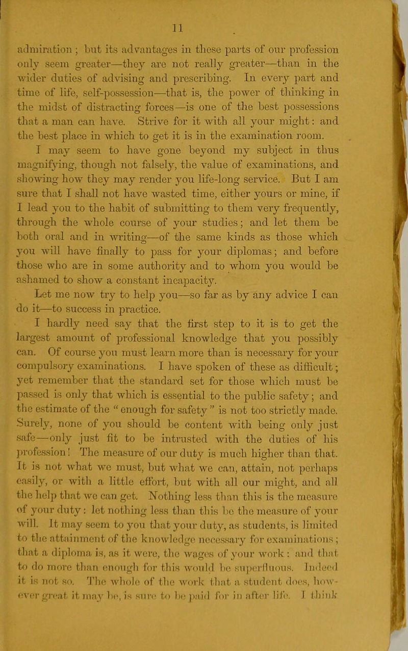 aclniiration ; but its advantages in tliost; paiis of our profession only seem greater—they are not really greater—than in the wider duties of advising and prescribing. In every part and time of life, self-possession—that is, the power of tldnking in the midst of distracting forces—is one of the best possessions that a man can have. Strive for it with all vonr mio-ht: and the best place in which to get it is in the examination room. I may seem to have gone beyond my subject in thus mag-nifying, though not falsely, the value of examinations, and shoMang how they may render you life-long service. But I am sure that I shall not have wasted time, either yours or mine, if I lead you to the habit of submitting to them very frequently, through tlie whole course of your studies; and let them be both oral and in wi-itino-—of the same kinds as those which you will have finally to pass for your diplomas; and before those who are in some authority and to whom you would be ashamed to show a constant incapacity. Let me now try to help you—so far as by any advice I caii do it—to success in practice. I hai-dly need say that the first step to it is to get the largest amount of professional knowledge that you possibly can. Of course you must learn more than is necessary for your compulsory examinations. I have spoken of these as difficult; yet remember that the standard set for those which must be passed is only that which is essential to the public safety; and tlie estimate of the  enough for safety  is not too strictly made. Surely, none of you should be content with being only just safe—only just fit to be intrusted with the duties of his ])rofession! The measure of our duty is much higher than that. It is not what we must, but what we can, attain, not perhaps easily, or witli a little effort, but with all our might, and all the help that wc can get. Nothing less tlian this is the measure of your duty: let nothing less than this ho the measure of your will. It may seem to you tliat your duty, as students, is limited to the attaininent of the knowledge necessary for examinations; that a diploma is, a.s it were, the wages of your work: and that to do more than enough for this would bo su|)(>rMuous. Indeed it is not so. The whole of the work that a student docs, how- fivor gi-cat itmay be, i.s sure to l)epaid for in after Viih. I i Jjink