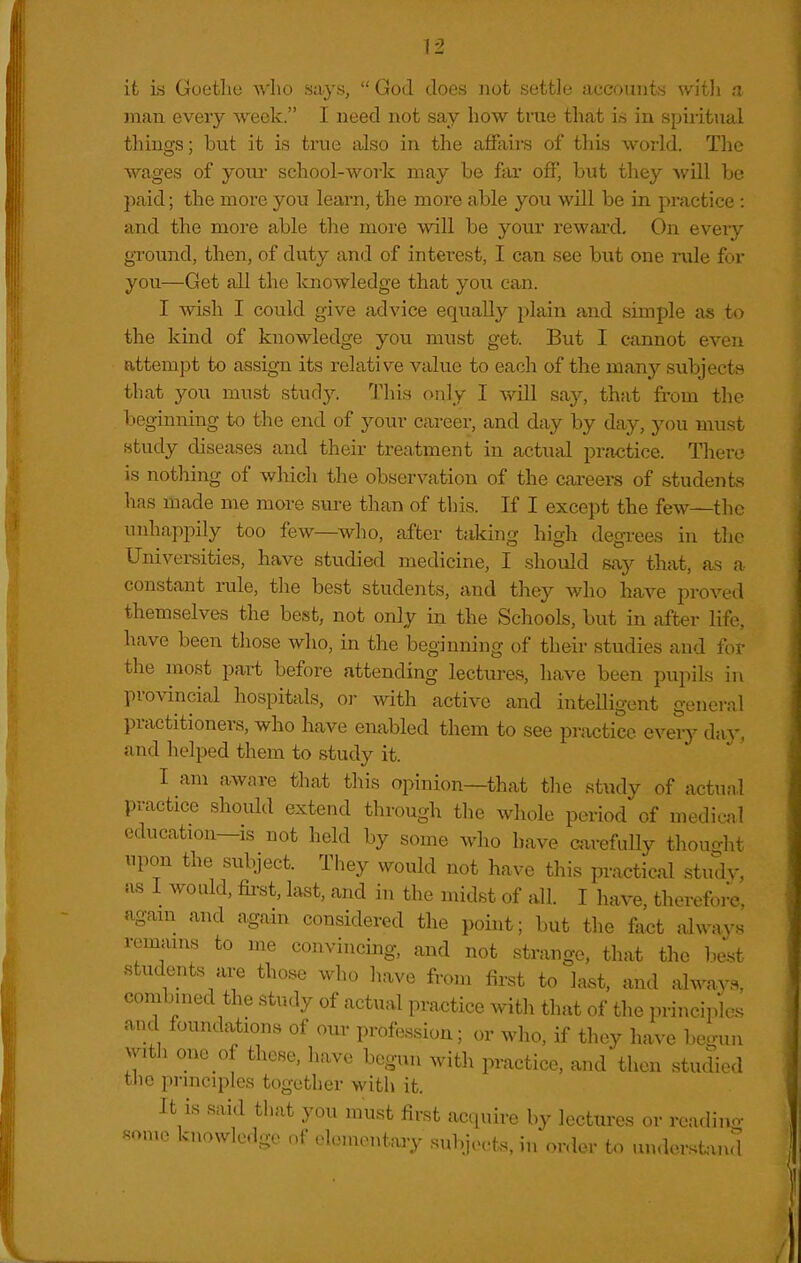 it is Goethe who says,  God Joes not settle accounts with a man every week. I need not say how trae that is in spiritual things; but it is true also in the affairs of this world. The wages of yoiu- school-work may be ftu' off, but tliey will be paid; the more you learn, the more able you will be in practice : and the more able the moi'e will be your reward. On every ground, then, of duty and of interest, I can see but one rule for you—Get all the knowledge that you can. I wish I could give advice equally plain and simple as to the kind of knowledge you must get. But I cannot even attempt to assign its relative value to each of the many subjects that you must st\\(]y. This only I xAll siiy, that from the beginning to the end of your career, and day by day, you must study diseases and their treatment in actual practice. There is nothing of which the observation of the careers of students has made me more sure than of this. If I except the few—the unhajipily too few—^who, after taking high degi-ees in the Universities, have studied medicine, I should say that, as a constant rule, the best students, and they who have proved themselves the best, not only in the Schools, but in after life, have been those who, in the beginning of their studies and for the most part before attending lectures, have been pupils in provincial hospitals, or with active and intelligent general practitioners, who have enabled them to see practice every day, and helped them to study it. I am aware that this opinion—that the study of actiinl practice should extend through the whole period of mediwil education—IS not held by some who have carefuUy thouo-ht upon the subject. They would not have this practical study, as I would, fii-st, last, and in the midst of all. I have, therefore, agam_ and again considered the point; but tlie fact always remains to me convincing, and not strange, that the best students are those who have from first to last, and alway.s, combined the study of actual practice with that of the principles and foundations of our profession; or who, if they have be.nin with om of these, have begun with practice, and then studied the principles together with it. It is said that you must first acquire by lectures or readino- some knowledge of elementary subjects, in order to undor..tand