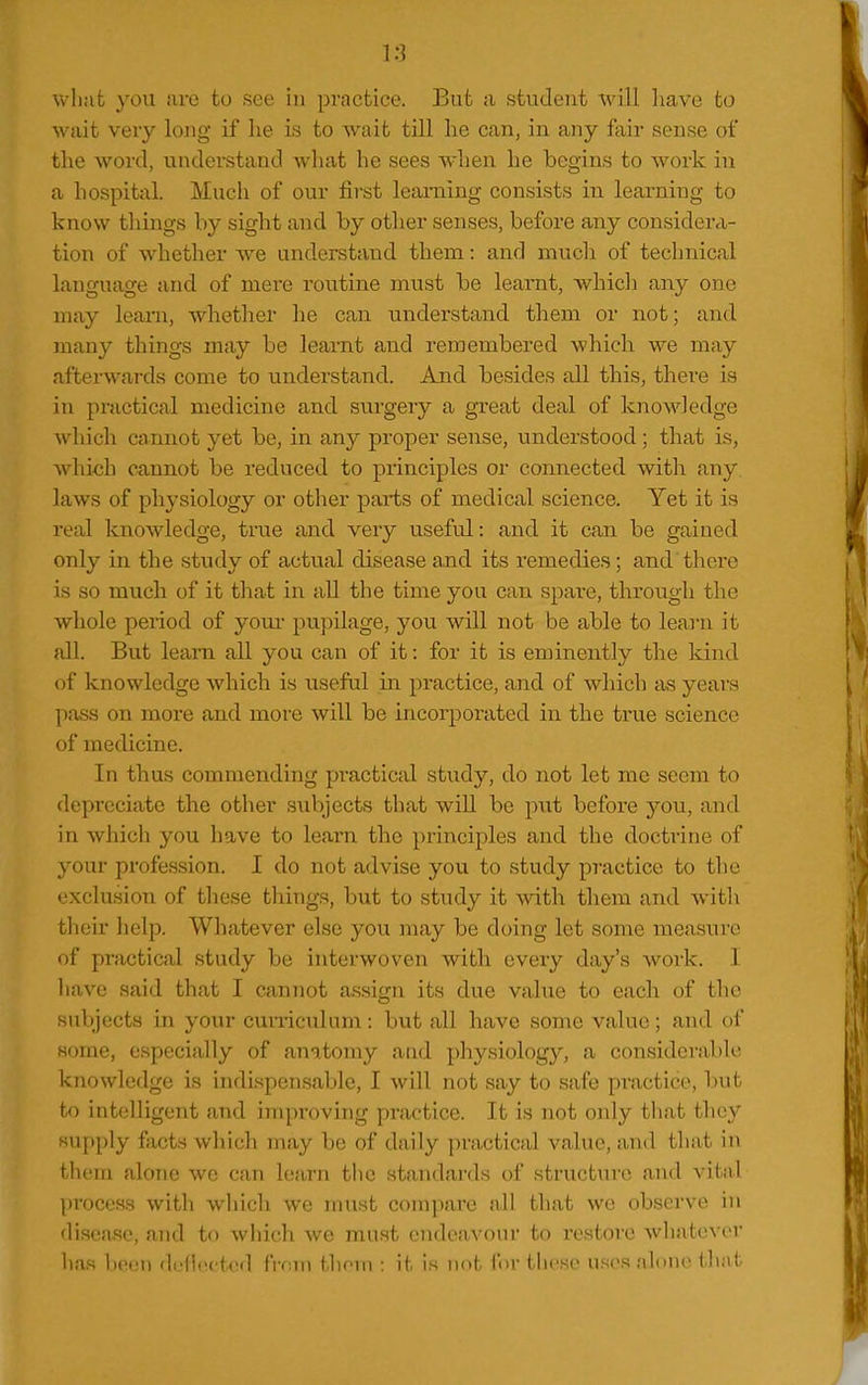 1:] Vv-li:it }'0U are to see in practice. But ;i student will have to wait very long if lie is to wait till he can, in any fair sense of the word, understand what he sees when he begins to work in a hospital. Much of our first learning consists in learning to know tilings by sight and by other senses, before any considera- tion of whether we understand them: and much of technical language and of mere routine miist be leamt, which any one may leani, whether he can understand them or not; and many things may be learnt and remembered which we may afterwards come to understand. And besides all this, there is in practical medicine and surgery a great deal of knowledge which cannot yet be, in any proper sense, understood; that is, whi-ch cannot be reduced to principles or connected with any laws of physiology or other parts of medical science. Yet it is real knowledge, true and very useful: and it can be gained only in the study of actual disease and its remedies; and there is so much of it that in all the time you can spare, through the whole period of youi- pupilage, you will not be able to learn it all. But learn all you can of it: for it is eminently the kind of knowledge which is useful in practice, and of which as yeai's pass on more and more will be incorporated in the true science of medicine. In thus commending practical study, do not let me seem to depreciate the other subjects that will be p\it before you, and in which you have to leai-n the principles and the doctrine of your profession. I do not advise you to study practice to the exclusion of these things, but to study it with them and with their help. Whatever else you may be doing let some measure of practical study be interwoven with every day's work. I have said that I cannot assign its due value to each of the subjects in your cuniculum: but all have some value; and of some, especially of anatomy and physiology, a considerable knowledge is indispensable, I will not say to safe practice, but to intelligent and improving practice. It is not only that they supply fVicts which may be of daily practical value, and that in them alone we can learn the standards of structure and vital process with which we nnist compare all that we observe in disease, and to which we must endeavour to restore whatever lias been ddlectod from thorn : it Ih not for these uses alone tliat