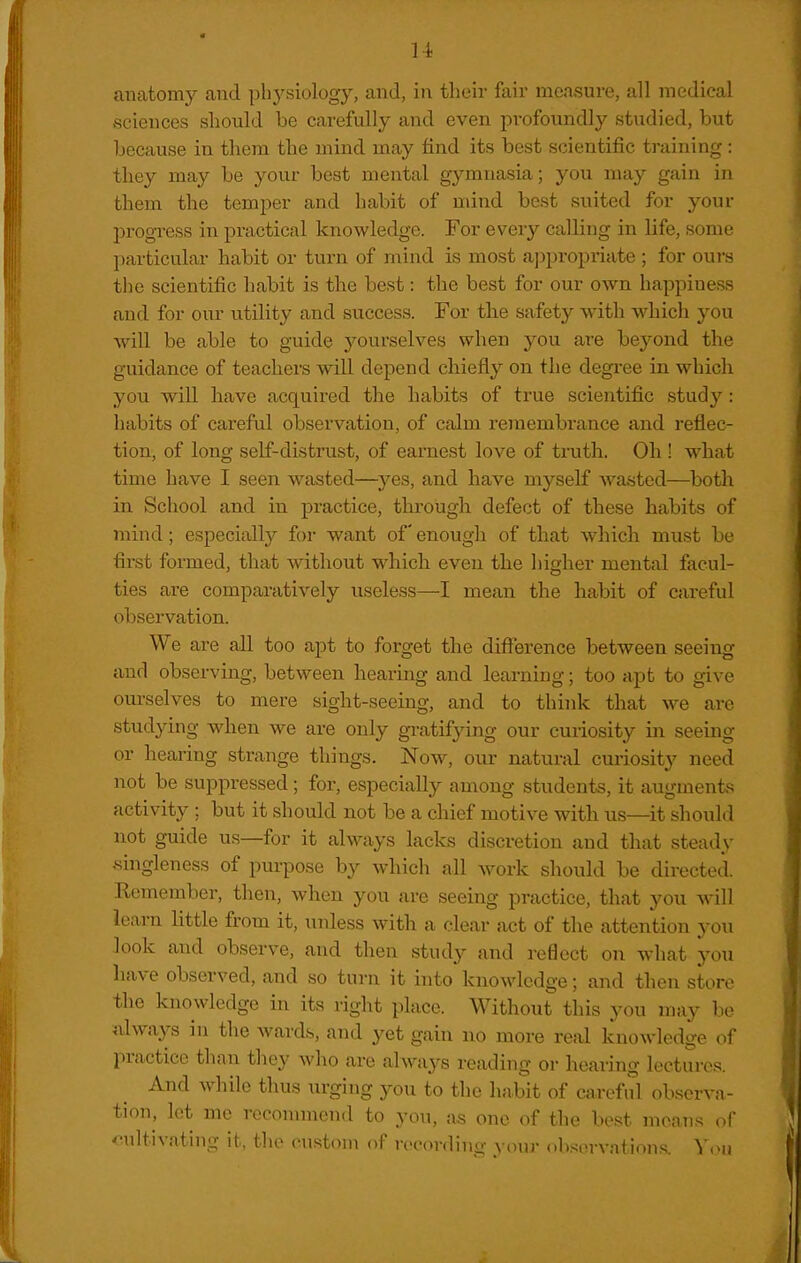 anatomy and phj'^siology, and, in their fair maisure, all medical sciences should be carefully and even profoundly studied, but because in them the mind may find its best scientific training: they may be your best mental gymnasia; you may gain in them the temper and habit of uund best suited for your progress in practical knowledge. For every calling in life, some l)articular habit or turn of mind is most a])propriate ; for ours the scientific habit is the best: the best for our own happiness and for our utility and success. For the safety with which you will be able to guide yourselves when you are beyond the guidance of teachers will depend chiefly on the degree in which you will have acquired the habits of true scientific study: habits of careful observation, of calm remembrance and reflec- tion, of long self-distrust, of earnest love of truth. Oh ! what time have I seen wasted—yes, and have myself wasted—both in School and in practice, through defect of these habits of mind; especially for want of enough of that which must be first formed, that without which even the hiofher mental facul- ties are comparatively useless—I mean the habit of careful observation. We are all too apt to forget the difterence between seeing and observing, between hearing and learning; too apt to give ourselves to mere sight-seeing, and to think that we are studying when we are only gi-atifying our curiosity in seeing or hearing strange things. Now, our natural curiosity need not be suppressed; for, especially among students, it augments activity; but it should not be a chief motive with us—it should not guide us—for it always lacks discretion and that steady singleness of purpose by which all work should be directed. Remember, then, when you are seeing practice, that you Mall learn little from it, unless with a clear act of the attention you look and observe, and then study and reOect on what you have observed, and so turn it into knowledge; and then store the knowledge in its right place. Without this you may be always in the wards, and yet gain no more real knowledge of practice than they who are always reading or hearing lectures. And while thus urging you to the habit of careful observa- tion, let me reconunend to you, as one of the best mcan.s of oultivating it, the custom of recording youj ob,«;orvations. Yon