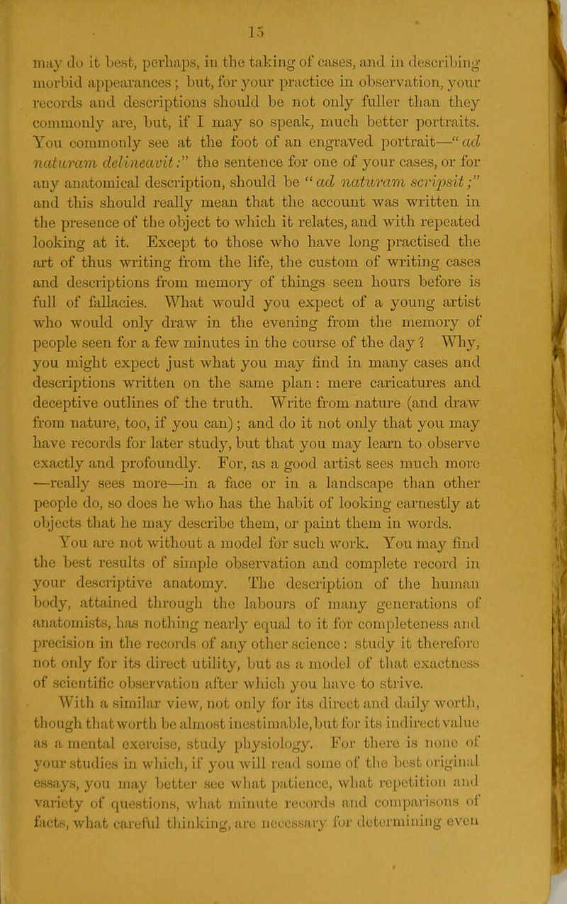 may do it best, perhaps, iu the taking of cases, and in describing morbid appearances; but, for yonv practice in observation, your records and descriptions should be not only fuUer than they connnonly are, but, if I may so speak, much better portraits. You commonlj'' see at the foot of an engraved portrait— ad naturam delineavit: the sentence for one of your cases, or for any anatomical description, should be acZ naturam scripsit; and this should really mean that the account was written in tlie presence of the object to which it relates, and with repeated looking at it. Except to those who have long practised the art of thus writing from the life, the custom of writing cases and descriptions from memory of things seen hours before is full of fallacies. What would you expect of a young artist who would only draw in the evening from the memory of people seen for a few minutes in the course of the day 1 Why, you might expect just what you may find in many cases and descriptions written on the same plan: mere caricatures and deceptive outlines of the truth. Write from nature (and di-aw from nature, too, if you can); and do it not only that you may have records for later study, but that you may learn to observe exactly and profoundly. For, as a good ai-tist sees much more —really sees more—in a face or in a landscape than other people do, so does he who has the habit of looking earnestly at objects that he may describe them, oi' paint them in words. You are not without a model for such work. You may find the best results of simple observation and complete record in your descriptive anatomy. The description of the human body, attained through the labours of many generations of anatomists, has nothing nearly equal to it for completeness and precision in the records of any other science: study it therefore not oidy for its direct utility, but as a model of that exactness of scientific observation after which you have to strive. With a similar view, not only for its direct and daily worth, tliough that worth be ahno-st inestimable,but for its indirectvaluo as a mental exercise, study physiology. For there is none of your studies hi which, if you will read some of the best original Cvssays, you may better see what patience, what repetition and vaiiety of questions, what minute records and comparisons of facts, what careful thinking, are necessary for determining even