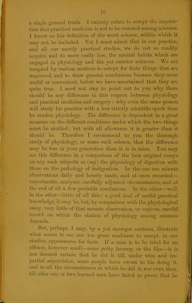 IG a single general truth. I entirely refuse to a<;cept tlie imputa- tion that practical medicine is not to be counted among sciences. I know no fair definition of the word science, within which it may not be included. Yet I must admit that in our practice, and all our merely practical studies, we do not so readily acquii-e, and do more easily lose, the mental habits which arc engaged in physiology and the yet exacter sciences. We are tempted by various motives to accept for facts things that ai-e unproved, and to draw general conclusions because they seem useful or convenient, before we have ascertained that they are quite true. I need not stay to point out to you why there should be any difference in this respect between ph3^siology and practical medicine and surgery: why even the same peison will study his practice with a less strictly scientific spirit than he studies physiology. The difference is dependent in a gi'eat measure on the different conditions under which the two things must be studied; but with all allowance it is greater than it should be. Therefore I recommend to you the thorough study of physiology, or some such science, that the difference may be less in your generation than it is in mine. You may see this difference in a comparison of the best original essays on any such subjects as (say) the physiology of digestion mth those on the pathology of indigestion. In the one are minute observations daily and hourly made, and at once recorded— experiments, analyses, carefully adjusted circumstances, and at the end of all a few probable conclusions. In the other—well, in the other—little of all this: a good deal of useful practical k-nowledge, it may be, but, by comparison with the physiological essay, very little of that minute observation, or copious, cai'eful record on which the station of physiology among sciences depends. But, perhaps, I may, by a yet stronger contrast, illustrate what seems to me our too gi-eat readiness to accept, in oui- studies, appearances for facts. If a msxn is to be tried for an offence, however small—some petty larceny, or the like—it is not deemed certain that he did it till, under wise and im- partial supervision, some peoi)le have sworn to his doing it. and to all the circumstances in which he did it, nor even then, till after one or two leiu-ncd men have failed to prove that he