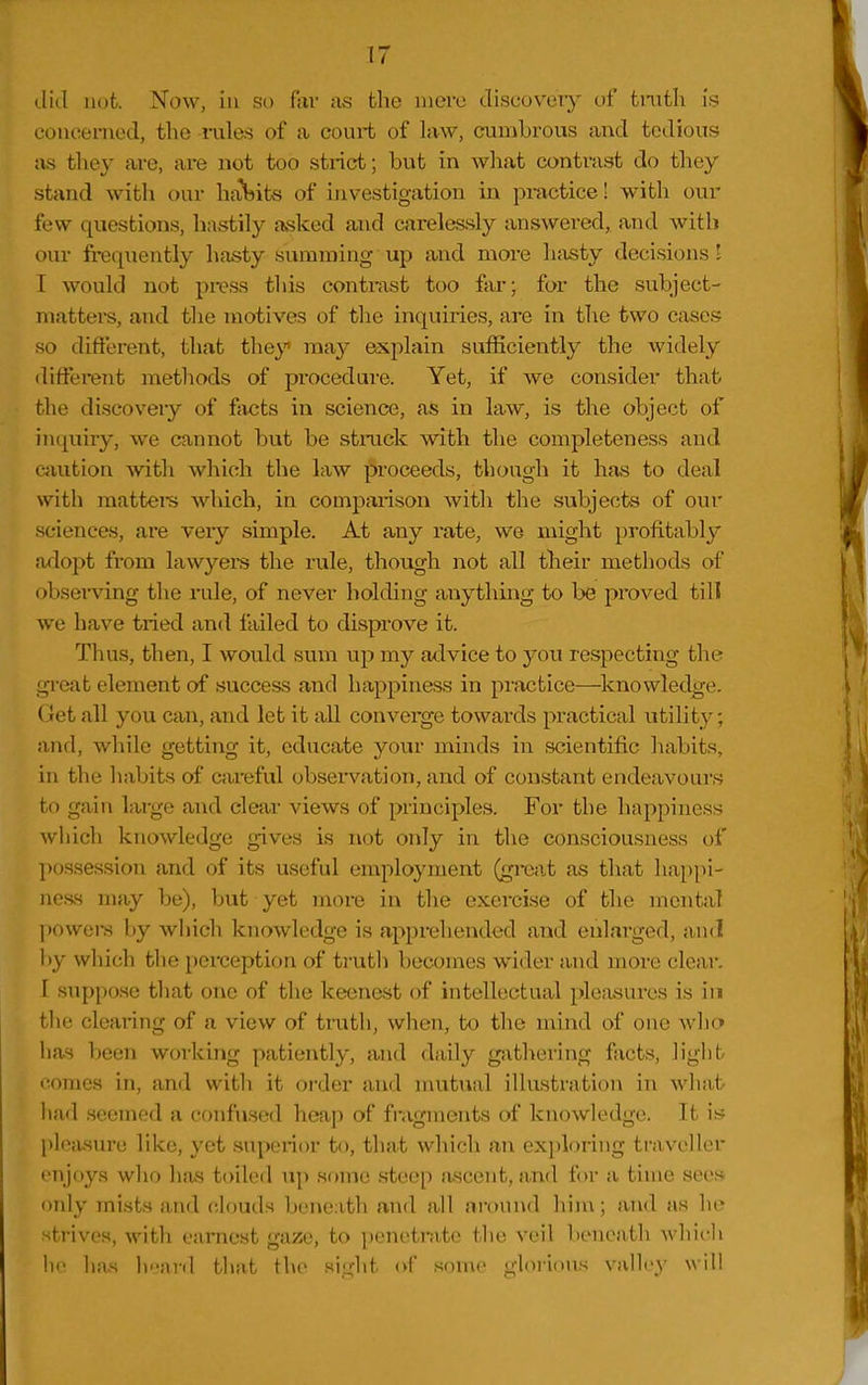 did not. Now, in so far as the mere discoveiy of tnith is couoenied, the i-ules of a coui-t of law, cumbrous and tedious as they are, are not too strict; but in wliat contrast do they stand with our hcVbits of investigation in pi-actice! with our few questions, hastily asked and carelessly answered, and with our frequently hasty summing up and more hfisty decisions ! I would not press this contrast too far; for the subject- matters, and the motives of tlie inquiries, are in the two cases so difterent, that they may explain sufficiently the widely diflerent methods of procedure. Yet, if we consider that the discovery of facts in science, as in law, is the object of in(j[uiiy, we cannot but be strack with the completeness and cjiution with which the law proceeds, though it has to deal with mattere which, in comparison with the subjects of our sciences, are veiy simple. At any rate, we might profitably adopt from lawyers the rule, thoug'h not all their methods of observing the rule, of never holding anything to be proved till we have tried and failed to disprove it. Thus, then, I would sum up my advice to you respecting tlie gi-cat element of success and happiness in practice—^Icnowledge. Get all you can, and let it all converge towards practical utility; and, while getting it, educate your minds in scientific habits, in the habits of careful observation, and of constant endeavours to gain lai'gc and clear views of principles. For the happiness which knowledge gives is not only in the consciousness of possession and of its useful employment (gmit as that happi- ness may be), but yet more in the exercise of the mental powers by which knowledge is apprehended and enlarged, and l)y which the perception of trutli becomes wider and more clear. I suppose that one of the keenest of intellectual pleasures is in tlie clearing of a view of truth, when, to tlie mind of one Avlio has been working patiently, and daily gathering facts, light comes in, and with it order and nuitual illustration in what had seemed a confused heap of fragments of knowledge. It is pleasure like, yet superior to, that which an exploring traveller (•njo3^s who has toiled up some steep ascent, and for a time sees only mists and clouds beneath and all around hiiu; and as he strives, with earnest gaze, to penetrate the veil beneath whicli 1)1' has h'-nrd that the sight of some glorious valley will