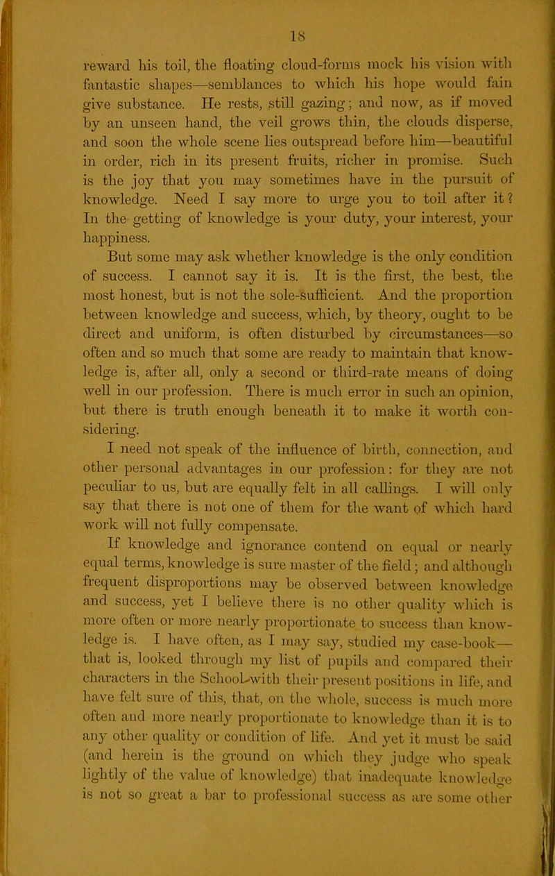 IS reward his toil, the floating cloud-forms mock his vision with fantastic shapes—semblances to which his hope would fain give substance. He rests, stni gazing; and now, as if moved by an unseen hand, the veil grows thin, the clouds disperse, and soon the whole scene lies outspread before him—beautiful in order, rich in its present fruits, richer in promise. Such is the joy that you may sometimes have in the pursuit of knowledge. Need I say more to ui*ge you to toil after it? In the getting of knowledge is your duty, your interest, your happiness. But some may ask whether knowledge is the only condition of success. I cannot say it is. It is the first, the best, tlie most honest, but is not the sole-sufficient. And the proportion between knowledge and success, which, by theory, ought to be direct and uniform, is often disturbed by circumstances—so often and so much that some are ready to maintain that know- ledge is, after all, only a second or third-rate means of doing well in our profession. Thei'e is much error in such an opinion, but there is truth enough beneath it to make it wortli con- sidering. I need not speak of the influence of birth, connection, and other persontd advantages in our profession: for they are not peculiar to us, but are equally felt in all callings. I will only say that there is not one of them for the want of which hard work will not fully compensate. If knowledge and ignorance contend on equal or neai'ly equal terms, knowledge is sure nifister of the field; and although frequent disproportions may be observed between knowledge and success, yet I believe there is no other quality which is more often or more nearly proportionate to success than know- ledge is. I have often, as I may say, studied my case-book— that is, looked through my list of pupils and compared their characters in the SchooL-with their present positions in life, and have felt sure of this, that, on the whole, success is much more often and more nearly proportionate to knowledge than it is to any other quality or condition of life. And yet it must be said (and herein is the ground on which the}^ judge who speak lightly of the value of knowledge) that inadequate knowledge is not so great a bar to professional success as are some other