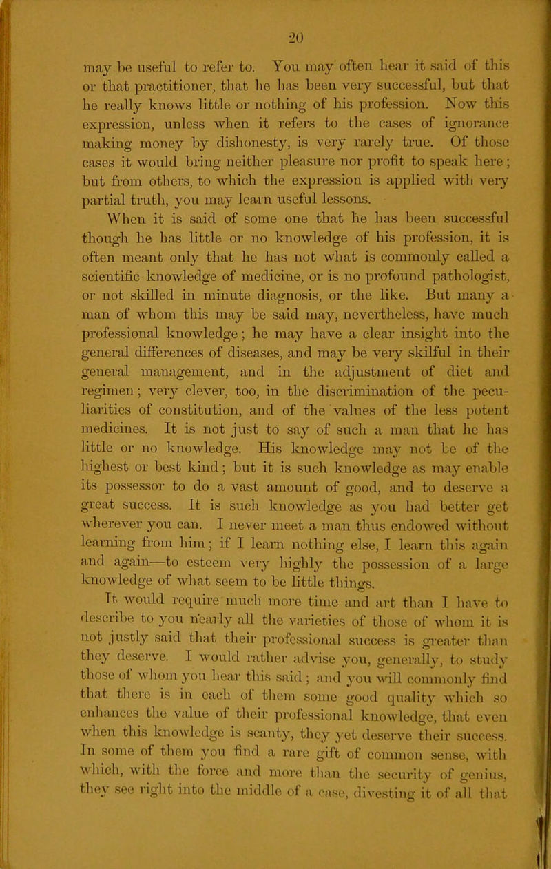 ■20 may be useful to refer to. You in.ay often hear it said of this or that practitioner, that he has been veiy successful, but that he really knows little or nothing of his profession. Now this expression, unless when it refers to the cases of ignorance making money by dishonesty, is very rarely true. Of those cases it would bring neither pleasure nor profit to speak here; but from others, to which the expression is applied with very partial truth, you may learn useful lessons. When it is said of some one that he has been successful though he has little or no knowledge of his profession, it is often meant only that he has not what is commonly called a scientific knowledge of medicine, or is no profound pathologist, or not skilled in minute diagnosis, or the like. But many a man of whom this may be said may, nevertheless, have much professional knowledge; he may have a clear insight into the general differences of diseases, and may be veiy skilful in their general management, and in the adjustment of diet and regimen; very clever, too, in the discrimination of the pecu- liarities of constitution, and of the values of the less potent medicines. It is not just to say of such a man that he has little or no knowledge. His knowledge may not be of the highest or be.st kind; but it is such knowledge as may enable its possessor to do a vast amount of good, and to desen^e a great success. It is such knowledge cis you had better get wherever you can. I never meet a man thus endowed without learning from him; if I leam nothing else, I learn this again and again—to esteem very highly the possession of a large knowledge of what seem to be little things. It would require much more time and art than I have to describe to you nearly all the varieties of those of whom it is not justly said that their professional success is greater thjin they deserve. I Avould rather advise you, generally, to study those of whom you heaa- this said ; and you will connuonly find that there is in each of them some good quality which so enhances the value of their professional knowledge, that even when this knowledge is scanty, they yet deserve their success. In some of them you find a rare gift of common sense, with which, with the force and more tlian the security of genius, they see right into the middle of a case, divesting it of all that