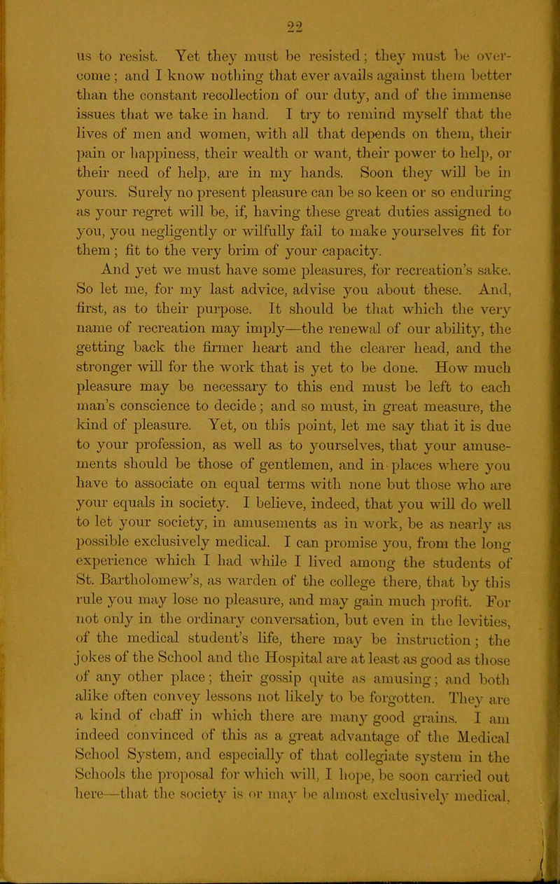 us to resist. Yet they must be resisted; they must he over- come ; and I know notliing that ever avails against them Letter than the constant recollection of our duty, and of the immense issues that we take in hand. I try to remind myself that the lives of men and women, with all that depends on them, their pain or liappiness, their wealth or want, their power to help, or their need of help, are in my hands. Soon they will be ui yours. Surely no present pleasure can be so keen or so enduring as your regret will be, if, having these great duties assigned to you, you negligently or wilfully fail to make yourselves fit for them; fit to the very brim of your capacity. And yet we must have some pleasures, for recreation's sake. So let me, for my last advice, advise you about these. And, first, as to their purpose. It should be that which the very name of recreation may imply—the renewal of our ability, the getting back the firmer heart and the clearer head, and the stronger will for the work that is yet to be done. How much pleasure may be necessary to this end must be left to each man's conscience to decide; and so must, in great measure, the kind of pleasure. Yet, on this point, let me say that it is due to your profession, as well as to your-selves, that your amuse- ments should be those of gentlemen, and in places where you have to associate on equal terms with none but those who are your equals in society. I believe, indeed, that you will do well to let your society, in amusements as in work, be iis nearly ;is possible exclusively medical. I can promise you, from the long experience which I had while I lived among the students of St. Bartholomew's, as warden of the college there, that by this rule you may lose no pleasure, and may gain much ])rofit. For not only in the ordinary conversation, but even in the leAdties, of the medical student's life, there may be instruction; the jokes of the School and the Hospital are at least as good as those of any other place; their gossip quite as amusing; and both alike often convey lessons not likely to be forgotten. They are a kind of ehaft' in which there are many good grauis. I am indeed convinced of this as a great advantage of the Medical School System, and especially of that collegiate system in the Schools the proposal for which Avill, I hope, be soon carried out here—that the society is or may be almost exclusively medical,