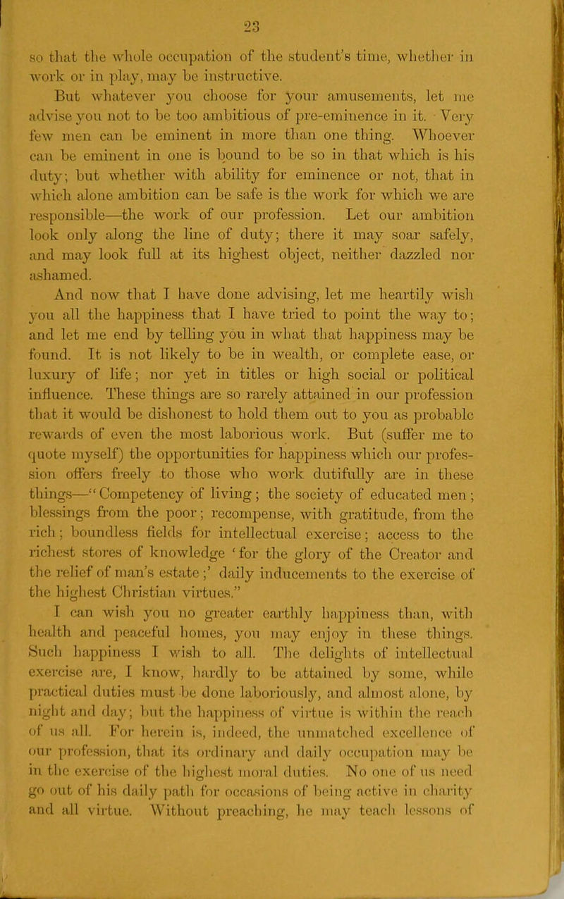 ao tliat the whole occupation of the student's time, whetiu;]- in work or in phiy, may be instructive. But whatever you choose for your amusements, let me advise you not to be too ambitious of pre-eminence in it. Very few men can be eminent in more than one thing. Whoever can be eminent in one is bound to be so in that which is his duty; but whether with ability for eminence or not, that in which alone ambition can be safe is the work for which we are responsible—the work of onr profession. Let our ambition look only along the line of duty; there it may soar safely, and may look full at its highest object, neither diizzled nor ashamed. And now that I have done advising, let me heartily wish you all the happiness that I have tried to point the way to; and let me end by telling you in what that happiness may be found. It is not likely to be in wealth, or complete ease, or luxuiy of life; nor yet in titles or high social or political influence. These things are so rarely attained in our profession that it woidd be dishonest to hold them out to you as probable rewards of even the most laborious work. But (suffer me to quote myself) the opportunities for happiness which our profes- sion offers freely to those who work dutifully are in these things— Competency of living; the society of educated men ; blessings from the poor; recompense, with gratitude, from the rich; boundless fields for intellectual exercise; access to the richest stoi-es of knowledge ' for the glory of the Creator and the relief of man's estate ;' daily inducements to the exercise of the highest Christian virtues. I can wish you no greater eai-tlily happiness than, witli health and peaceful liomes, you may enjoy in these things. Sucli happiness I wish to all. Tlie delights of intellectual exercise are, I know, hardly to be attained by some, while practical duties must be done laboriously, and almost alone, by night and day; but the happiness of virtue is within the read) of us all. For herein is, indeed, the unmatched excellence of (Hir profession, that its ordinary and daily occupation may be in the exercise of the highest moi-al duties. No one of iis need go out of his daily path for occasions of being active in charity and all virtue. Without preaching, he may teacli lessons of
