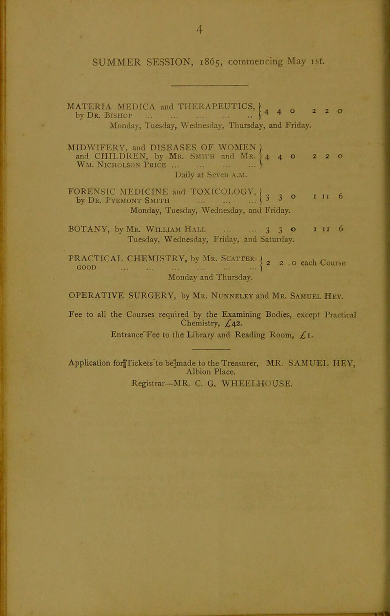 SUMMER SESSION, 1865, commencing May isf. MATERIA MEDICA and THERAPEUTICS, ) , , ^ o ^ ^ by Dr. Bishop | 4 4 o 220 Monday, Tuesday, Wednesday, Thursday, and Friday. MIDWIFERY, and DISEASES OF WOMEN 1 and CHILDREN, by Mr. Smith and Mr. > 4 4 o 220 Wm. Nicholson Price j Daily at Seven A,M, FORENSIC MEDICINE and TOXICOLOGY, by Dr. Pyemont Smith 330 I II 6 Monday, Tuesday, Wednesday, and Friday. BOTANY, by Mr. William Hall 330 11x6 Tuesday, Wednesday, Friday, and Saturday. PRACTICAL CHEMISTRY, by Mr. Scatter- ) ^ ^ GOOD ... ... ... ... ... ... ) Monday and Thursday. OPERATIVE SURGERY, by Mr. Nunneley and Mr. Samuel Hey. Fee to all the Courses required by the Examining Bodies, except Practical Chemistry, ;^42. Entrance'Fee to the Library and Reading Room, £1. Application foi^Tickets'lo belmade to the Treasurer, MR. SAMUEL HEY, Albion Place. Registrar—MR. C. G. WHEELHOUSE.