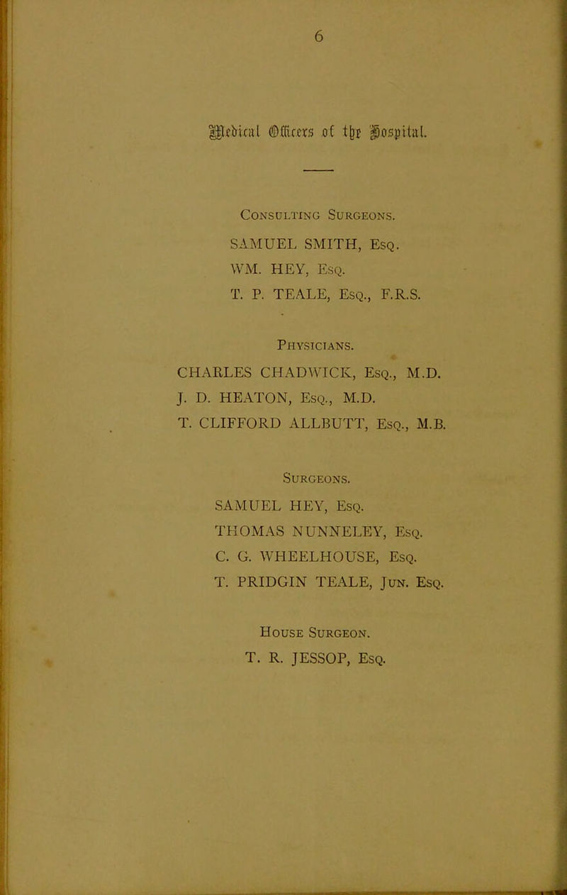 liebifiil mum oi i^t 'hospital. Consulting Surgeons. SAMUEL SMITH, Esq. WM. HEY, Esq. T. P. TEALE, Esq., F.R.S. Physicians. CHARLES CHADWICK, Esq., M.D. J. D. HEATON, Esq., M.D, T. CLIFFORD ALLBUTT, Esq., M.B. SURGEON-S. SAMUEL HEY, Esq. THOMAS NUNNELEY, Esq. C. G. WHEELHOUSE, Esq. T. PRIDGIN TEALE, JuN. Esq. House Surgeon. T. R. JESSOP, Esq.