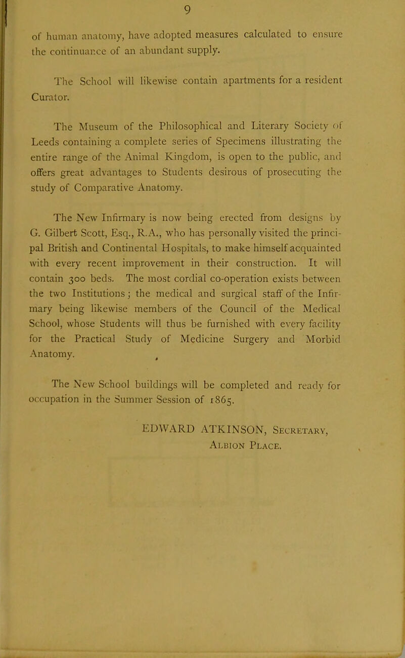 of liuaian anatomy, have adopted measures calculated to ensure the continuance of an abundant supply. The School will likewise contain apartments for a resident Curator. The Museum of the Philosophical and Literary Society of Leeds containing a complete series of Specimens illustrating the entire range of the Animal Kingdom, is open to the public, and offers great advantages to Students desirous of prosecuting the study of Comparative Anatomy. The New Infirmary is now being erected from designs by G. Gilbert Scott, Esq., R.A., who has personally visited the princi- pal British and Continental Hospitals, to make himself acquainted with every recent improvement in their construction. It will contain 300 beds. The most cordial co-operation exists between the two Institutions; the medical and surgical staff of the Infir- mary being likewise members of the Council of the Medical School, whose Students will thus be furnished with every facility for the Practical Study of Medicine Surgery and Morbid Anatomy. ^ The New School buildings will be completed and ready for occupation in the Summer Session of 1865. t:DWARD ATKINSON, Secretary, Albion Place.