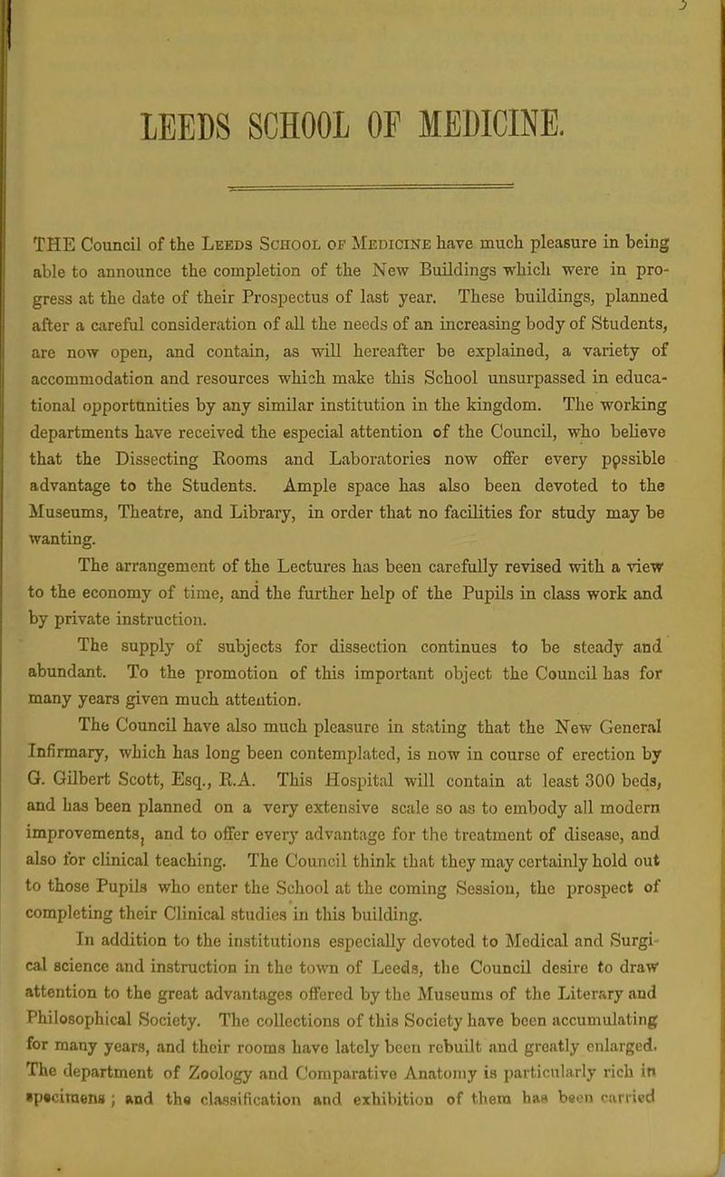 lEEDS SCHOOL OF MEBICINE, THE Council of the Leeds School of Medicine have much pleasure in being able to announce the completion of the New Buildings which were in pro- gress at the date of their Prospectus of last year. These buildings, planned after a careful consideration of all the needs of an increasing body of Students, are now open, and contain, as will hereafter be explained, a variety of accommodation and resources which make this School unsurpassed in educa- tional opportunities by any similar institution in the kingdom. The working departments have received the especial attention of the Council, who believe that the Dissecting Kooms and Laboratories now offer every p9ssible advantage to the Students. Ample space has also been devoted to the Museums, Theatre, and Library, in order that no facilities for study may be wanting. The arrangement of the Lectures has been carefully revised with a view to the economy of time, and the further help of the PupUs in class work and by private instruction. The supply of subjects for dissection continues to be steady and abundant. To the promotion of this important object the Council has for many years given much attention. The Council have also much pleasure in stating that the New General Infirmary, which has long been contemplated, is now in course of erection by G. Gilbert Scott, Esq., R.A. This Hospital will contain at least 300 beds, and has been planned on a very extensive scale so as to embody all modern improvementSj and to offer every advantage for the treatment of disease, and also for clinical teaching. The Council think that they may certainly hold out to those Pupils who enter the School at the coming Session, the prospect of completing their Clinical studies in this building. In addition to the institutions especially devoted to Medical and Surgi- cal science and instruction in the to'vvn of Leeds, the Council desire to draw attention to the great advantages offered by the Museums of the Literary and Philosophical Society. The collections of this Society have been accumulating for many years, and their rooms have lately been rebuilt and greatly enlarged. The department of Zoology and Comparative Anatomy is particularly rich in «p«ciraens ; and tho classification and exhibition of thera has been carried