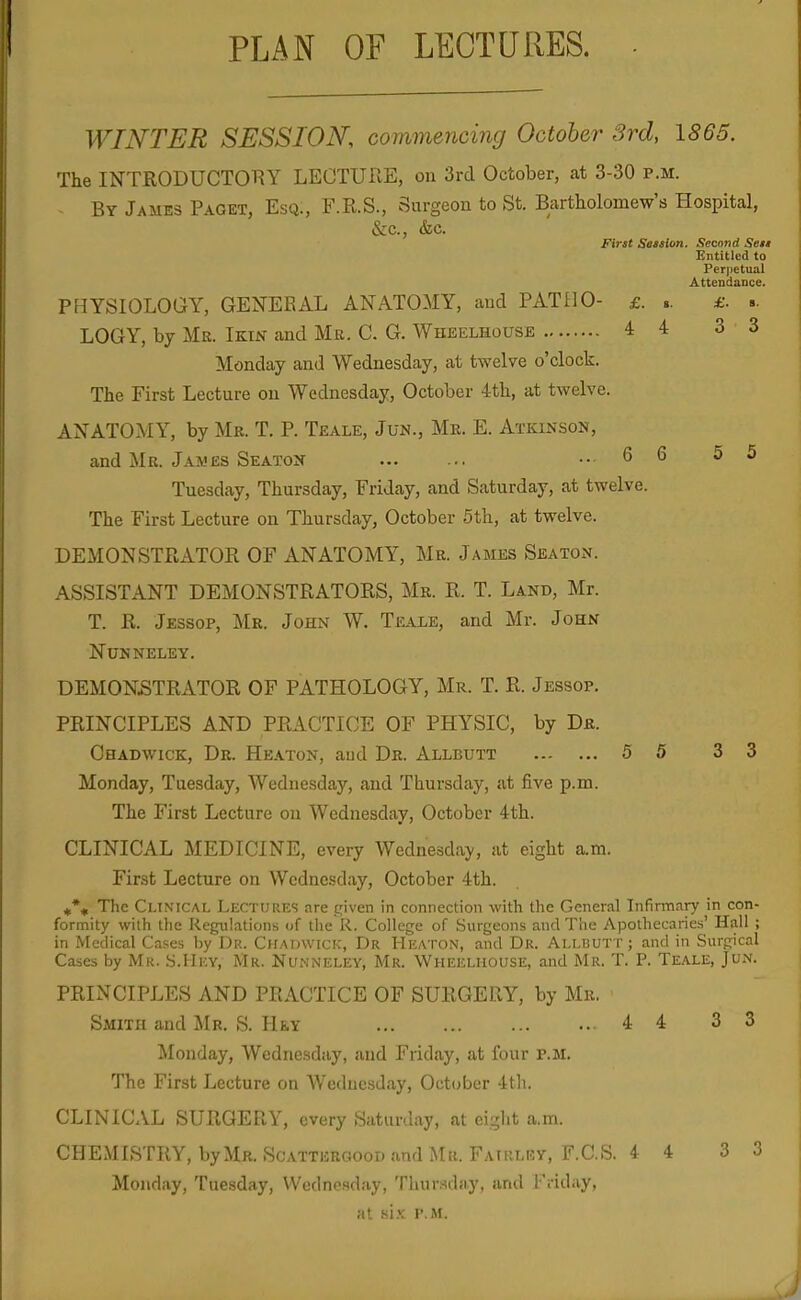 PLAN OF LECTURES. WINTER SESSION, commencing October 3rd, 1865. The INTRODUCTORY LECTURE, on 3rd October, at 3-30 p.m. By James Paget, Esq., F.R.S., Surgeon to St. Bartholomew's Hospital, &c., &c. First Seaslon. Second Sett Entitled to Perpetual Attendance. PHYSIOLOGY, GENERAL ANATOMY, and PATllO- £. .. £. s. LOGY, by Mr. Ikin and Mr. C. G. Wheelhouse 4 4 3 3 Monday and Wednesday, at twelve o'clock. The First Lecture on Wednesday, October 4th, at twelve. ANATOMY, by Mr. T. P. Teale, Jun., Mr. E. Atkinson, and Mr. James Seaton ... 6 6 5 5 Tuesday, Thursday, Friday, and Saturday, at twelve. The First Lecture on Thursday, October 5th, at twelve. DEMONSTRATOR OF ANATOMY, Mr. James Seaton. ASSISTANT DEMONSTRATORS, Mr. R. T. Land, Mr. T. R. Jessop, Mr. John W. Teale, and Mr. John NUNNELEY. DEMONSTRATOR OF PATHOLOGY, Mr. T. R. Jessop. PRINCIPLES AND PRACTICE OF PHYSIC, by Dr. Ohadwick, Dr. Heaton, aud Dr. Allbutt 5 5 3 3 Monday, Tuesday, Wednesday, and Thursday, at five p.m. The First Lecture ou Wednesday, October 4th. CLINICAL MEDICINE, every Wednesday, at eight a.m. First Lecture on Wednesday, October 4th. if*^ The Ci.iMCAL Lectures are cnven in connection with the General Infirmary in con- formity with the Regiilations (jf tlie R. College of Surgeons and The Apothecaries' Hall ; in Medical Cases by Dr. Chadwick, Dr Heaton, and Dr. Allbutt ; and in Surgical Cases by Mr. S.Hev, Mr. Numneley, Mr. Wheelhouse, and Mr. T. P. Teale, Jun. PRINCIPLES AND PRACTICE OF SURGERY, by Mr. Smith and Mr. S. Hey 4 4 3 3 Monday, Wednesday, aud Friday, at four p.m. The First Lecture on Wednesday, October 4th. CLINICAL SURGERY, every Saturday, at eight a.ra. CHEMISTRY, by Mr. Scattergood and Mr. Fatrley, F.C.S. 4 4 3 3 Monday, Tuesday, Wednesday, Thursday, and Friday, at air. r.M.