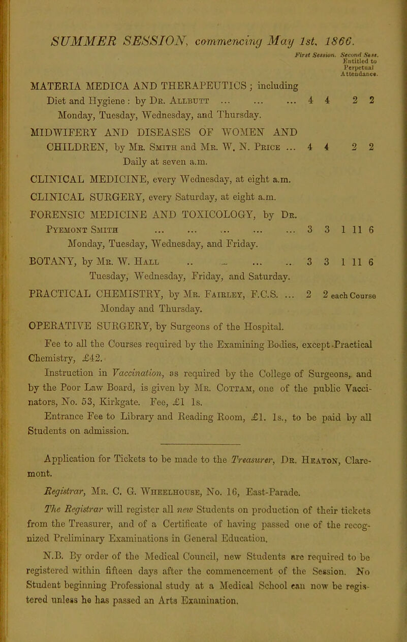 SUMMER SESSION, commencing May IsU 1866. Firit Seition. Second Sett. Entitled tu Perpetual Attcudaiic*. MATERIA MEDICA AND THERAPEUTICS ; including Diet and Hygiene : by Dk. Allbutt 4 4 2 2 Monday, Tuesday, Wednesday, and Thursday. MIDWIFERY AND DISEASES OF WOMEN AND CHILDREN, by Me. Smith and Mr. W. N. Price ... 4 4 2 2 Daily at seven a.m. CLINICAL MEDICINE, every Wednesday, at eight a.m. CLINICAL SURGERY, every Saturday, at eight a.m. FORENSIC MEDICINE AND TOXICOLOGY, by Dr. Pyemont Smith ... ... ... ... ... 3 3 1 11 6 Monday, Tuesday, Wednesday, and Friday. BOTANY, by Me. W. Hall .. ... 3 3 1 11 6 Tuesday, Wednesday, Friday, and Saturday. PRACTICAL CHEMISTRY, by Mb. Faieley, F.C.S. ... 2 2 each Course Monday and Thursday. OPERATIVE SURGERY, by Surgeons of the Hospital. Fee to aU the Courses required by the Examining Bodies, except .Practical Chemistry, £42. Instruction in Vaccination, as required by the College of Surgeons,, and by the Poor Law Board, is given by JMr. Cottam, one of the public Vacci- nators, No. 53, Kirkgate. Fee, £1 Is. Entrance Fee to Library and Reading Room, j£l. Is., to be paid by all Students on admission. Application for Tickets to be made to the Treasurer, De. Heaton, Clare- mont. Registrar, Mr. C. G. Wheelhouse, No. 16, East-Parade. The Registrar will register all neio Students on production of their tickets from the Treasurer, and of a Certificate of having passed one of the recog- nized Preliminary Examinations in General Education. N.B. By order of the Medical Council, new Students are required to be registered within fifteen days after the commencement of the Session. No Student beginning Professional study at a Medical School can now be regis- tered unless he has passed an Arts Examination.