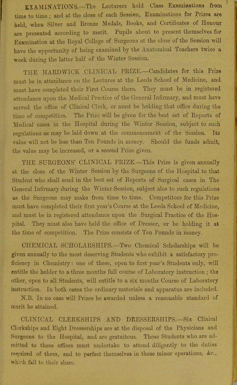 EXAMINATIONS.—The Lecturers hold Class Examinations from time to time ; and at the close of each Session, Examinations for Prizes are held, when Silver and Bronze Medals, Books, and Certificates of Honour are presented according to merit. Pupils about to present themselves for Examination at the Royal College of Surgeons at the close of the Session wiU have the opportunity of being examined by the Anatomical Teachers twice a week during the latter half of the Winter Session. THE HARD WICK CLINICAL PRIZE.—Candidates for this Prize must be in atten'dance on the Lectures at the Leeds School of Medicine, and must have completed their First Course there. They must be in registered attendance upon the Medical Practice of the General Infirmary, and must have served the office of Clinical Clerk, or must be holding that office during the time of competition. The Prize will be given for the best set of Reports of Medical cases in the Hospital during the Winter Session, subject to such regulations as may be laid down at the commencement of the Session. Its value will not be less than Ten Pounds in money. Should the funds admit, the value may be increased, or a second Prize given. THE SURGEONS' CLINICAL PRIZE.—This Prize is given annually at the close of the Winter Session by the Surgeons of the Hospital to that Student who shall send in the best set of Reports of Surgical cases in The General Infirmary during the Winter Session, subject also to such regulations as the Surgeons may make from time to time. Competitors for this Prize must have completed their first year's Course at the Leeds School of Medicine, and must be in registered attendance upon the Surgical Practice of the Hos- pital. They must also have held the office of Dresser, or be holding it at the time of competition. The Prize consists of Ten Pounds in money. CHEMICAL SCHOLARSHIPS.—Two Chemical Scholarships will be given annually to the most deserving Students who exhibit a satisfactory pro- ficiency in Chemistry: one of these, open to first year's Students only, will entitle the holder to a three months full course of Laboratory instruction ; the other, open to all Students, will entitle to a six months Course of Laboratory instruction. In both cases the ordinary materials and apparatus are included. N.B. In no case will Prizes be awarded unless a reasonable standard of merit be attained. CLINICAL CLERKSHIPS AND DRESSERSHIPS.—Six Clinical Clerkships and Eight Dresserships are at the disposal of the Physicians and Surgeons to the Hospital, and arc gratuitous. Those Students who are ad- mitted to these offices must undertake to attend diligently to the duties required of them, and to perfect themselves in those minor operations, &c., whi'-.h fall to their share.