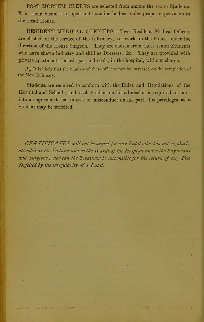 POST MORTEM CLERKS are selected from among the 8e.Kor Students. It is their business to open and examine bodies under proper supervision in the Dead House. RESIDENT MEDICAL OFFICERS.—Two Resident Medical Officers are elected for the service of the Infirmary, to work in the House under the direction of the House Surgeon. They are chosen from those senior Students who have shewn industry and skill as Dressers, &c. They are provided with private apartments, board, gas, and coals, in the hospital, wj.thout charge. »% It is likely that the number of these officers may be increased on the completion of the New Infirmary. Students are required to conform with the Rules and Regulations of the Hospital and School; and each Student on his admission is required to enter into an agreement that in case of misconduct on his part, his privileges as a Student may be forfeited. CERTIFICATES will not be si^ed forafiy Pupil who has not regularly attended at the Lectures and in the Wards of the Hospital under the Physicians and Surgeons; nor can the Treasurer be responsible for the reiur7i of any Fees forfeited by the irregularity of a Pupil.